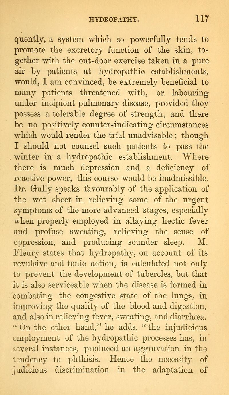 quently, a system wliicli so powerfully tends to promote the excretory function of the skin, to- gether with the out-door exercise taken in a pure air by patients at hydropathic establishments, would, I am convinced, be extremely beneficial to many patients threatened with, or labouring under incipient pulmonary disease, provided they possess a tolerable degree of strength, and there be no positively counter-indicating circumstances which would render the trial unadvisable; though I should not counsel such patients to pass the winter in a hydropathic establishment. Where there is much depression and a deficiency of reactive power, this course would be inadmissible. Dr. Gully speaks favourably of the application of the wet sheet in relieving some of the urgent symptoms of the more advanced stages, especially when properly employed in allaying hectic fever and profuse sweating, relieving the sense of oppression, and producing sounder sleep. M. Fleury states that hydropathy, on account of its revulsive and tonic action, is calculated not only to prevent the development of tubercles, but that it is also serviceable when the disease is formed in combating the congestive state of the lungs, in improving the quality of the blood and digestion, and also in relieving fever, sweating, and diarrhoea.  On the other hand, he adds,  the injudicious employment of the hydropathic processes has, in several instances, produced an aggravation in the tendency to phthisis. Hence the necessity of judicious discrimination in the adaptation of
