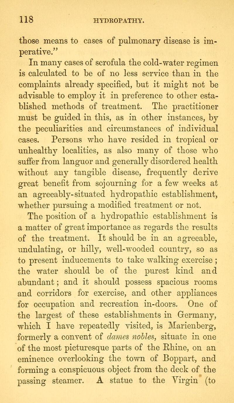 those means to cases of pulmonary disease is im- perative. In many cases of scrofula tlie cold-water regimen is calculated to be of no less service than in the complaints already specified, but it might not be advisable to employ it in preference to other esta- blished methods of treatment. The practitioner must be guided in this, as in other instances, by the peculiarities and circumstances of individual cases. Persons who have resided in tropical or unhealthy localities, as also many of those who sufier from languor and generally disordered health without any tangible disease, frequently derive great benefit from sojourning for a few weeks at an agreeably-situated hydropathic establishment, whether pursuing a modified treatment or not. The position of a hydropathic establishment is a matter of great importance as regards the results of the treatment. It should be in an agreeable, undulating, or hilly, well-wooded country, so as to present inducements to take walking exercise ; the water should be of the purest kind and abundant; and it should possess spacious rooms and corridors for exercise, and other ajppliances for occupation and recreation in-doors. One of the largest of these establishments in Grermany, which I have repeatedly visited, is Marienberg, formerly a convent of dames nobles, situate in one of the most picturesque parts of the Ehine, on an eminence overlooking the town of Boppart, and forming a conspicuous object from the deck of the passing steamer. A statue to the Virgin (to