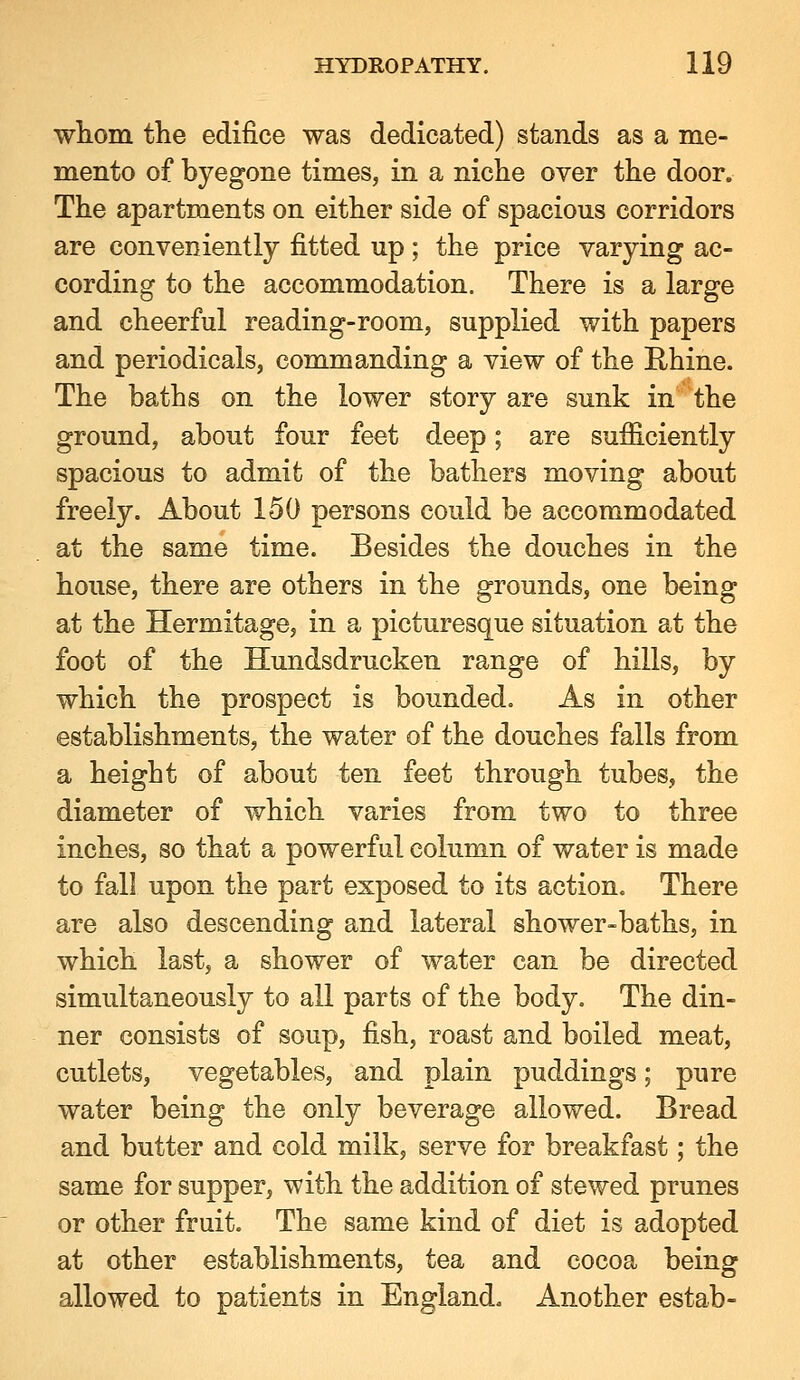 whom the edifice was dedicated) stands as a me- mento of byegone times, in a niche over the door. The apartments on either side of spacious corridors are conveniently fitted up; the price varying ac- cording to the accommodation. There is a large and cheerful reading-room, supplied with papers and periodicals, commanding a view of the Rhine. The baths on the lower story are sunk in the ground, about four feet deep; are sufficiently spacious to admit of the bathers moving about freely. About 150 persons could be accommodated at the same time. Besides the douches in the house, there are others in the grounds, one being at the Hermitage, in a picturesque situation at the foot of the Hundsdrucken range of hills, by which the prospect is bounded. As in other establishments, the water of the douches falls from a height of about ten feet through tubes, the diameter of which varies from two to three inches, so that a powerful column of water is made to fall upon the part exposed to its action. There are also descending and lateral shower-baths, in which last, a shower of water can be directed simultaneously to all parts of the body. The din- ner consists of soup, fish, roast and boiled meat, cutlets, vegetables, and plain puddings; pure water being the only beverage allowed. Bread and butter and cold milk, serve for breakfast; the same for supper, with the addition of stewed prunes or other fruit. The same kind of diet is adopted at other establishments, tea and cocoa being allowed to patients in England. Another estab-