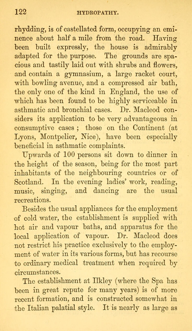 rhydding, is of castellated form, occupying an emi- nence about half a mile from the road. Having been built expressly, the house is admirably adapted for the purpose. The grounds are spa- cious and tastily laid out with shrubs and flowers, and contain a gymnasium, a large racket court, with bowling avenue, and a compressed air bath, the only one of the kind in England, the use of which has been found to be highly serviceable in asthmatic and bronchial cases. Dr. Macleod con- siders its application to be very advantageous in consumptive cases ; those on the Continent (at Lyons, Montpelier, Mee), have been especially beneficial in asthmatic complaints. Upwards of 100 persons sit down to dinner in the height of the season, being for the most part inhabitants of the neighbouring countries or of Scotland. In the evening ladies' work, reading, music, singing, and dancing are the usual recreations. Besides the usual appliances for the employment of cold water, the establishment is supplied with hot air and vapour baths, and apparatus for the local application of vapour. Dr. Macleod does not restrict his practice exclusively to the employ- ment of water in its various forms, but has recourse to ordinary medical treatment when required by circumstances. The establishment at Ilkley (where the Spa has been in great repute for many years) is of more recent formation, and is constructed somewhat in the Italian palatial style. It is nearly as large as