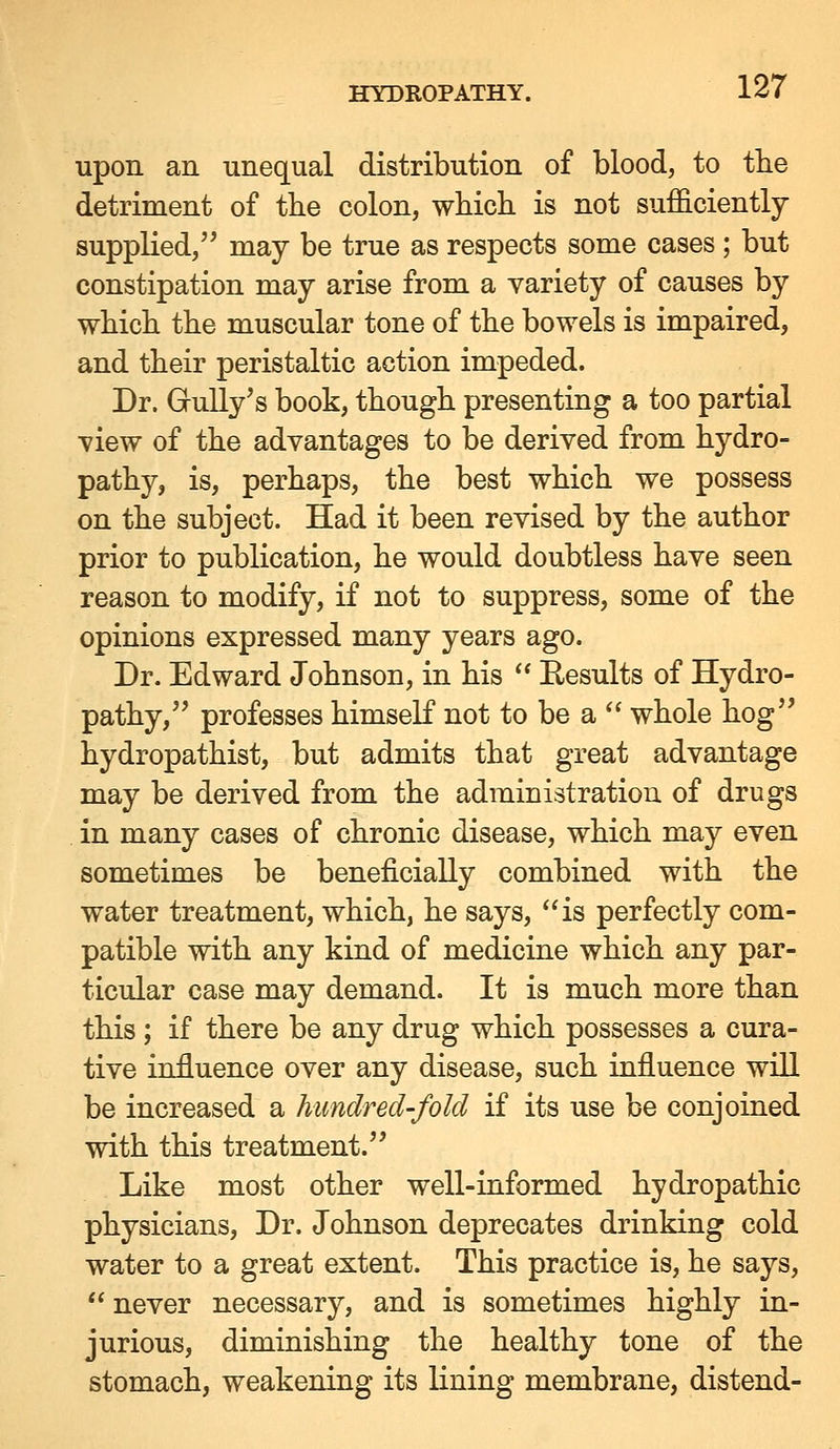 upon an unequal distribution of blood, to the detriment of the colon, which is not sufficiently supplied, may be true as respects some cases; but constipation may arise from a variety of causes by which the muscular tone of the bowels is impaired, and their peristaltic action impeded. Dr. Gully's book, though presenting a too partial •view of the advantages to be derived from hydro- pathy, is, perhaps, the best which we possess on the subject. Had it been revised by the author prior to publication, he would doubtless have seen reason to modify, if not to suppress, some of the opinions expressed many years ago. Dr. Edward Johnson, in his  Eesults of Hydro- pathy, professes himself not to be a  whole hog hydropathist, but admits that great advantage may be derived from the administration of drugs in many cases of chronic disease, which may even sometimes be beneficially combined with the water treatment, which, he says, *'is perfectly com- patible with any kind of medicine which any par- ticular case may demand. It is much more than this ; if there be any drug which possesses a cura- tive influence over any disease, such influence will be increased a hundred-fold if its use be conjoined with this treatment. Like most other well-informed hydropathic physicians. Dr. Johnson deprecates drinking cold water to a great extent. This practice is, he says,  never necessary, and is sometimes highly in- jurious, diminishing the healthy tone of the stomach, weakening its lining membrane, distend-