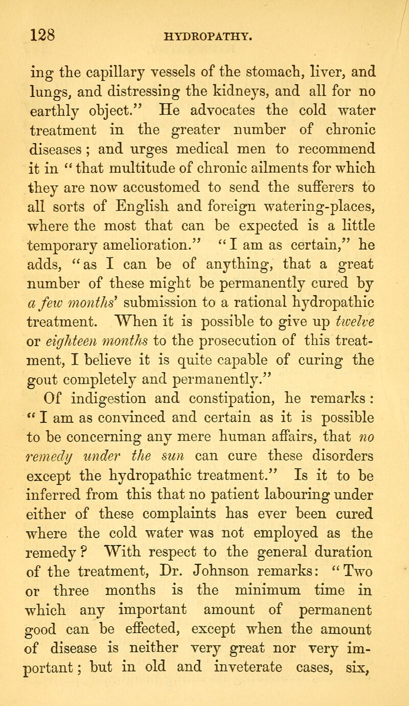 ing the capillary vessels of the stomach, liver, and lungs, and distressing the kidneys, and all for no earthly object. He advocates the cold water treatment in the greater number of chronic diseases ; and urges medical men to recommend it in  that multitude of chronic ailments for which they are now accustomed to send the sufferers to all sorts of English and foreign watering-places, where the most that can be expected is a little temporary amelioration.  I am as certain, he adds, as I can be of anything, that a great number of these might be permanently cured by a few months' submission to a rational hydropathic treatment. When it is possible to give up twelve or eighteen months to the prosecution of this treat- ment, I believe it is quite capable of curing the gout completely and permanently. Of indigestion and constipation, he remarks :  I am as convinced and certain as it is possible to be concerning any mere human affairs, that no remedy under the sun can cure these disorders except the hydropathic treatment. Is it to be inferred from this that no patient labouring under either of these complaints has ever been cured where the cold water was not employed as the remedy ? With respect to the general duration of the treatment. Dr. Johnson remarks: *' Two or three months is the minimum time in which any important amount of permanent good can be effected, except when the amount of disease is neither very great nor very im- portant ; but in old and inveterate cases, six,