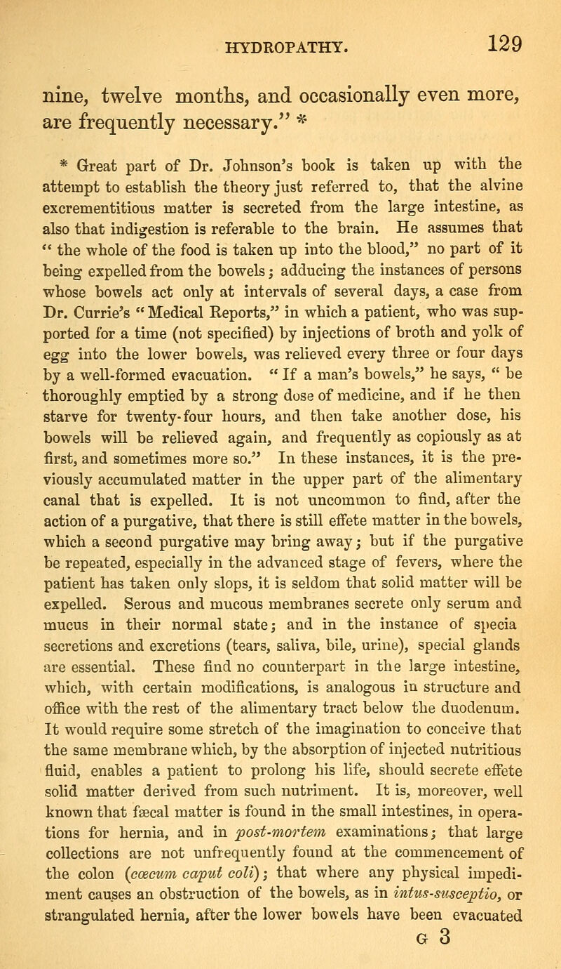nine, twelve months, and occasionally even more, are frequently necessary. * * Great part of Dr. Johnson's book is taken up with the attempt to establish the theory just referred to, that the alvine excrementitious matter is secreted from the large intestine, as also that indigestion is referable to the brain. He assumes that *' the whole of the food is taken up into the blood,'* no part of it being expelled from the bowels; adducing the instances of persons whose bowels act only at intervals of several days, a case from Dr. Currie's  Medical Reports, in which a patient, who was sup- ported for a time (not specified) by injections of broth and yolk of egg into the lower bowels, was relieved every three or four days by a well-formed evacuation.  If a man's bowels, he says,  be thoroughly emptied by a strong dose of medicine, and if he then starve for twenty-four hours, and then take another dose, his bowels will be relieved again, and frequently as copiously as at first, and sometimes more so. In these instances, it is the pre- viously accumulated matter in the upper part of the alimentary canal that is expelled. It is not uncommon to find, after the action of a purgative, that there is still efiete matter in the bowels, which a second purgative may bring away; but if the purgative be repeated, especially in the advanced stage of fevers, where the patient has taken only slops, it is seldom that solid matter will be expelled. Serous and mucous membranes secrete only serum and mucus in their normal state; and in the instance of specia secretions and excretions (tears, saliva, bile, urine), special glands are essential. These find no counterpart in the large intestine, which, with certain modifications, is analogous in structure and office with the rest of the alimentary tract below the duodenum. It would require some stretch of the imagination to conceive that the same membrane which, by the absorption of injected nutritious fluid, enables a patient to prolong his life, should secrete effete solid matter derived from such nutriment. It is, moreover, well known that fsecal matter is found in the small intestines, in opera- tions for hernia, and in post-mortem examinations; that large collections are not unfrequently found at the commencement of the colon (caecum caput coli); that where any physical impedi- ment causes an obstruction of the bowels, as in intus-susceptio, or strangulated hernia, after the lower bowels have been evacuated G 3