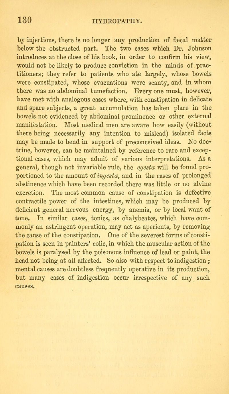 by injections, there is no longer any production of faecal matter below the obstructed part. The two cases which Dr. Jobnson introduces at the close of his book, in order to confirm his view, would not be hkely to produce conviction in the minds of prac- titioners; they refer to patients who ate largely, whose bowels were constipated, whose evacuations were scanty, and in whom there was no abdominal tumefaction. Every one must, however, have met with analogous cases where, with constipation in dehcate and spare subjects, a great accumulation has taken place in the bowels not evidenced by abdominal prominence or other external manifestation. Most medical men are aware how easily (without there being necessarily any intention to mislead) isolated facts may be made to bend in support of preconceived ideas. No doc- trine, however, can be maintained by reference to rare and excep- tional cases, which may admit of various interpretations. As a general, though not invariable rule, the egesta will be found pro- portioned to the amount of ingesta, and in the cases of prolonged abstinence which have been recorded there was little or no alvine excretion. The most common cause of constipation is defective contractile power of the intestines, which may be produced by deficient general nervous energy, by anemia, or by local want of tone. In similar cases, tonics, as chalybeates, which have com- monly an astringent operation, may act as aperients, by removing the cause of the constipation. One of the severest forms of consti- pation is seen in painters' colic, in which the muscular action of the bowels is paralysed by the poisonous influence of lead or paint, the head not being at all affected. So also with respect to indigestion i mental causes are doubtless frequently operative in its production, but many cases of indigestion occur irrespective of any such causes.