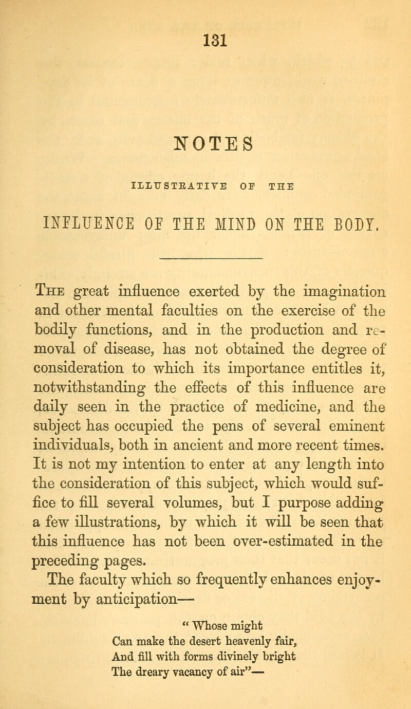 IfOTES IILX7STEATIVE OF THE INFLUENCE OF THE MIND ON THE BODY. The great influence exerted by the imagination and other mental faculties on the exercise of the bodily functions, and in the production and re- moval of disease, has not obtained the degree of consideration to which its importance entitles it, notwithstanding the effects of this influence are daily seen in the practice of medicine, and the subject has occupied the pens of several eminent individuals, both in ancient and more recent times. It is not my intention to enter at any length into the consideration of this subject, which would suf- fice to fiH several volumes, but I purpose adding a few illustrations, by which it wiU be seen that this influence has not been over-estimated in the preceding pages. The faculty which so frequently enhances enjoy- ment by anticipation— ** Whose might Can make the desert heavenly fair. And fill with forms divinely bright The dreary vacancy of air—