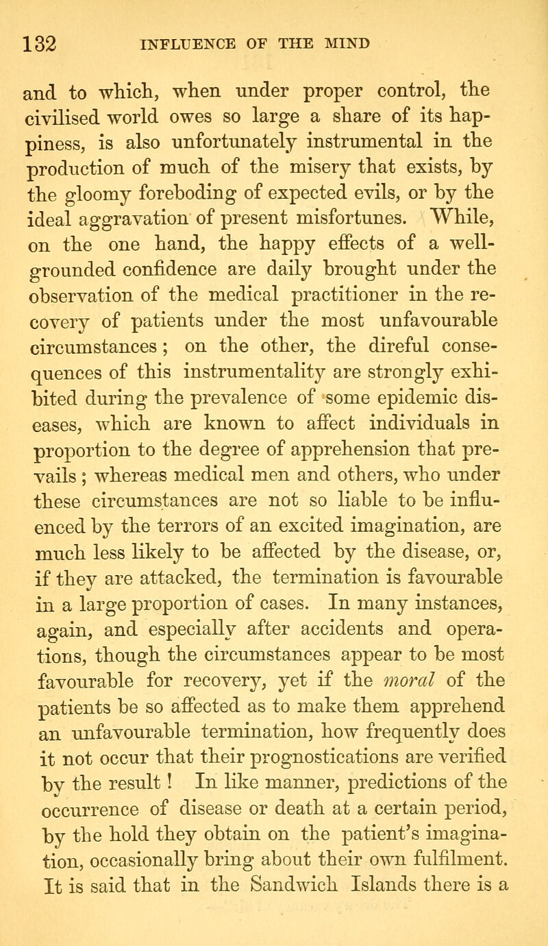 and to wliicli, when under proper control, the civilised world owes so large a share of its hap- piness, is also unfortunately instrumental in the production of much of the misery that exists, by the gloomy foreboding of expected evils, or by the ideal aggravation of present misfortunes. While, on the one hand, the happy effects of a well- grounded confidence are daily brought under the observation of the medical practitioner in the re- covery of patients under the most unfavourable circumstances ; on the other, the direful conse- quences of this instrumentality are strongly exhi- bited during the prevalence of some epidemic dis- eases, which are known to affect individuals in proportion to the degree of apprehension that pre- vails ; whereas medical men and others, who under these circumstances are not so liable to be influ- enced by the terrors of an excited imagination, are much less likely to be affected by the disease, or, if they are attacked, the termination is favourable in a large proportion of cases. In many instances, again, and especially after accidents and opera- tions, though the circumstances appear to be most favourable for recovery, yet if the moral of the patients be so affected as to make them apprehend an unfavourable termination, how frequently does it not occur that their prognostications are verified bv the result! In like manner, predictions of the occurrence of disease or death at a certain period, by the hold they obtain on the patient's imagina- tion, occasionally bring about their own fulfilment. It is said that in the Sandwich Islands there is a