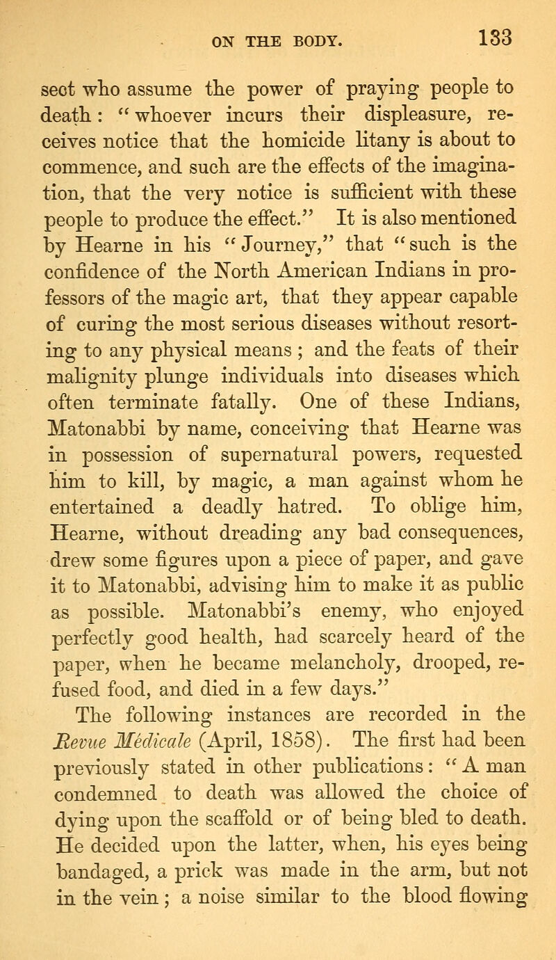 sect who assume the power of praying people to death:  whoever incurs their displeasure, re- ceives notice that the homicide litany is about to commence, and such are the effects of the imagina- tion, that the very notice is sufficient with these people to produce the effect. It is also mentioned by Hearne in his '' Journey, that  such is the confidence of the North American Indians in pro- fessors of the magic art, that they appear capable of curing the most serious diseases without resort- ing to any physical means ; and the feats of their malignity plunge individuals into diseases which often terminate fatally. One of these Indians, Matonabbi by name, conceiving that Hearne was in possession of supernatural powers, requested him to kill, by magic, a man against whom he entertained a deadly hatred. To oblige him, Hearne, without dreading any bad consequences, drew some figures upon a piece of paper, and gave it to Matonabbi, advising him to make it as public as possible. Matonabbi's enemy, who enjoyed perfectly good health, had scarcely heard of the paper, when he became melancholy, drooped, re- fused food, and died in a few days. The following instances are recorded in the Bevite Medicale (April, 1858). The first had been previously stated in other publications: A man condemned to death was allowed the choice of dying upon the scaffold or of being bled to death. He decided upon the latter, when, his eyes being bandaged, a prick was made in the arm, but not in the vein; a noise similar to the blood flowing
