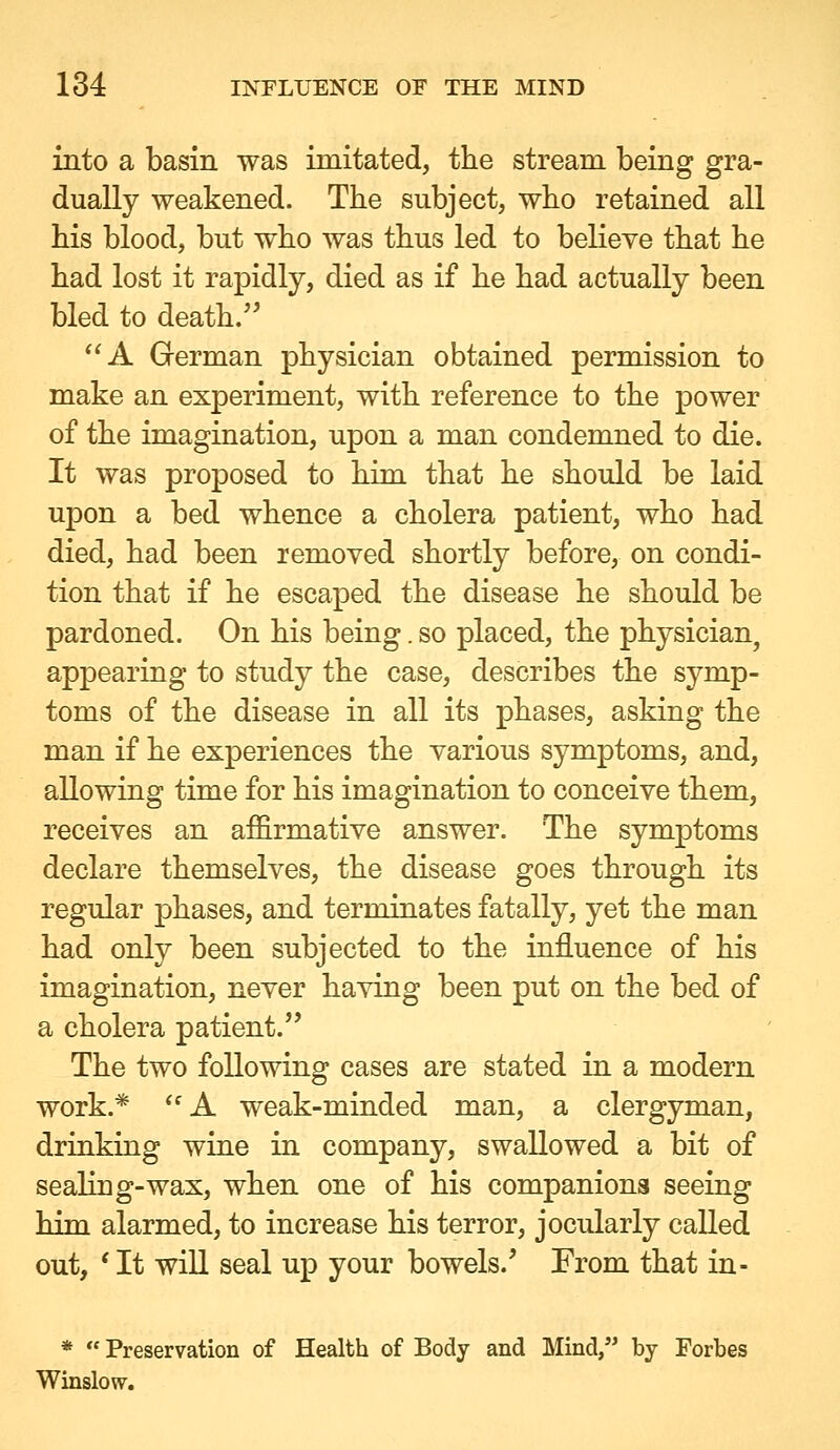 into a basin was imitated, the stream being gra- dually weakened. The subject, who retained all his blood, but who was thus led to believe that he had lost it rapidly, died as if he had actually been bled to death. A German physician obtained permission to make an experiment, with reference to the power of the imagination, upon a man condemned to die. It was proposed to him. that he should be laid upon a bed whence a cholera patient, who had died, had been removed shortly before, on condi- tion that if he escaped the disease he should be pardoned. On his being. so placed, the physician, appearing to study the case, describes the symp- toms of the disease in all its phases, asking the man if he experiences the various symptoms, and, allowing time for his imagination to conceive them, receives an affirmative answer. The symptoms declare themselves, the disease goes through its regular phases, and terminates fatally, yet the man had only been subjected to the influence of his imagination, never having been put on the bed of a cholera patient. The two following cases are stated in a modern work.*  A weak-minded man, a clergyman, driuking wine in company, swallowed a bit of sealing-wax, when one of his companions seeing him alarmed, to increase his terror, jocularly called out, ' It will seal up your bowels.' From that in- *  Preservation of Health of Body and Mind, by Forbes Winslovr.
