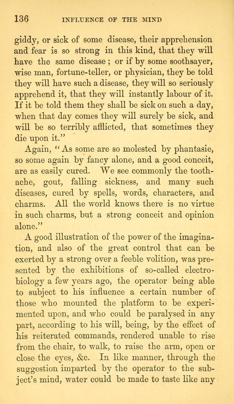 giddy, or sick of some disease, their appreTiension and fear is so strong in this kind, that they will have the same disease ; or if by some soothsayer, wise man, fortune-teller, or physician, they be told they will have such a disease, they will so seriously apprehend it, that they will instantly labour of it. If it be told them they shall be sick on such a day, when that day comes they will surely be sick, and will be so terribly afflicted, that sometimes they die upon it. Again,  As some are so molested by phantasie, so some again by fancy alone, and a good conceit, are as easily cured. We see commonly the tooth- ache, gout, falling sickness, and many such diseases, cured by spells, words, characters, and charms. All the world knows there is no virtue in such charms, but a strong conceit and opinion alone. A good illustration of the power of the imagina- tion, and also of the great control that can be exerted by a strong over a feeble volition, was pre- sented by the exhibitions of so-called electro- biology a few years ago, the operator being able to subject to his influence a certain number of those who mounted the platform to be experi- mented upon, and who could be paralysed in any part, according to his will, being, by the effect of his reiterated commands, rendered unable to rise from the chair, to walk, to raise the arm, open or close the eyes, &c. In like manner, through the suggestion imparted by the operator to the sub- ject's mind, water could be made to taste like any