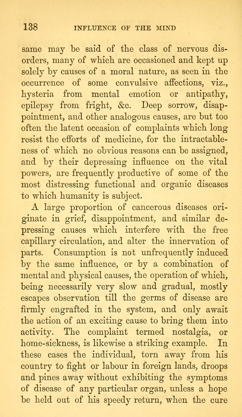 same may be said of tlie class of nervous dis- orders, many of whicli are occasioned and kept up solely by causes of a moral nature, as seen in the occurrence of some convulsive affections, viz., hysteria from mental emotion or antipathy, epilepsy from fright, &c. Deep sorrow, disap- pointment, and other analogous causes, are but too often the latent occasion of complaints which long resist the efforts of medicine, for the intractable- ness of which no obvious reasons can be assigned, and by their depressing influence on the vital powers, are frequently productive of some of the most distressing functional and organic diseases to which humanity is subject. A large proportion of cancerous diseases ori- ginate in grief, disappointment, and similar de- pressing causes which interfere with the free capillary circulation, and alter the innervation of parts. Consumption is not unfrequently induced by the same influence, or by a combination of mental and physical causes, the operation of which, being necessarily very slow and gradual, mostly escapes observation till the germs of disease are firmly engrafted in the system, and only await the action of an exciting cause to bring them into activity. The complaint termed nostalgia, or home-sickness, is likewise a striking example. In these cases the individual, torn away from his country to fight or labour in foreign lands, droops and pines away without exhibiting the symptoms of disease of any particular organ, unless a hope be held out of his speedy return, when the cure