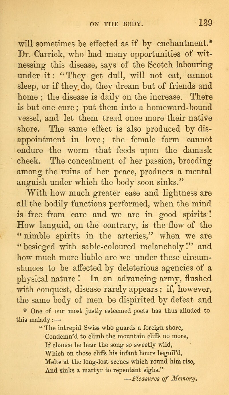 will sometimes be effected as if by encliaiitment.* Dr. Carrick, who had many opportunities of wit- nessing this disease, says of the Scotch labouring under it:  They get dull, will not eat, cannot sleep, or if they, do, they dream but of friends and home ; the disease is daily on the increase. There is but one cure; put them into a homeward-bound vessel, and let them tread once more their native shore. The same effect is also produced by dis- appointment in love; the female form cannot endure the worm that feeds upon the damask cheek. The concealment of her passion, brooding among the ruins of her peace, produces a mental anguish under which the body soon sinks.^' With how much greater ease and Kghtness are all the bodily functions performed, when the mind is free from care and we are in good spirits ! How languid, on the contrary, is the flow of the ** nimble spirits in the arteries,'' when we are besieged with sable-coloured melancholy!'' and how much more liable are we under these circum- stances to be affected by deleterious agencies of a physical nature ! In an advancing army, flushed with conquest, disease rarely appears; if, however, the same body of men be dispirited by defeat and * One of our most justly esteemed poets has thus alluded to this malady:—  The intrepid Swiss who guards a foreign shore, Condemn'd to climb the mountain cliffs no more. If chance he hear the song so sweetly wild. Which on those cliffs his infant hours beguil'd. Melts at the long-lost scenes which round him rise. And sinks a martyr to repentant sighs. —Measures of Memory,