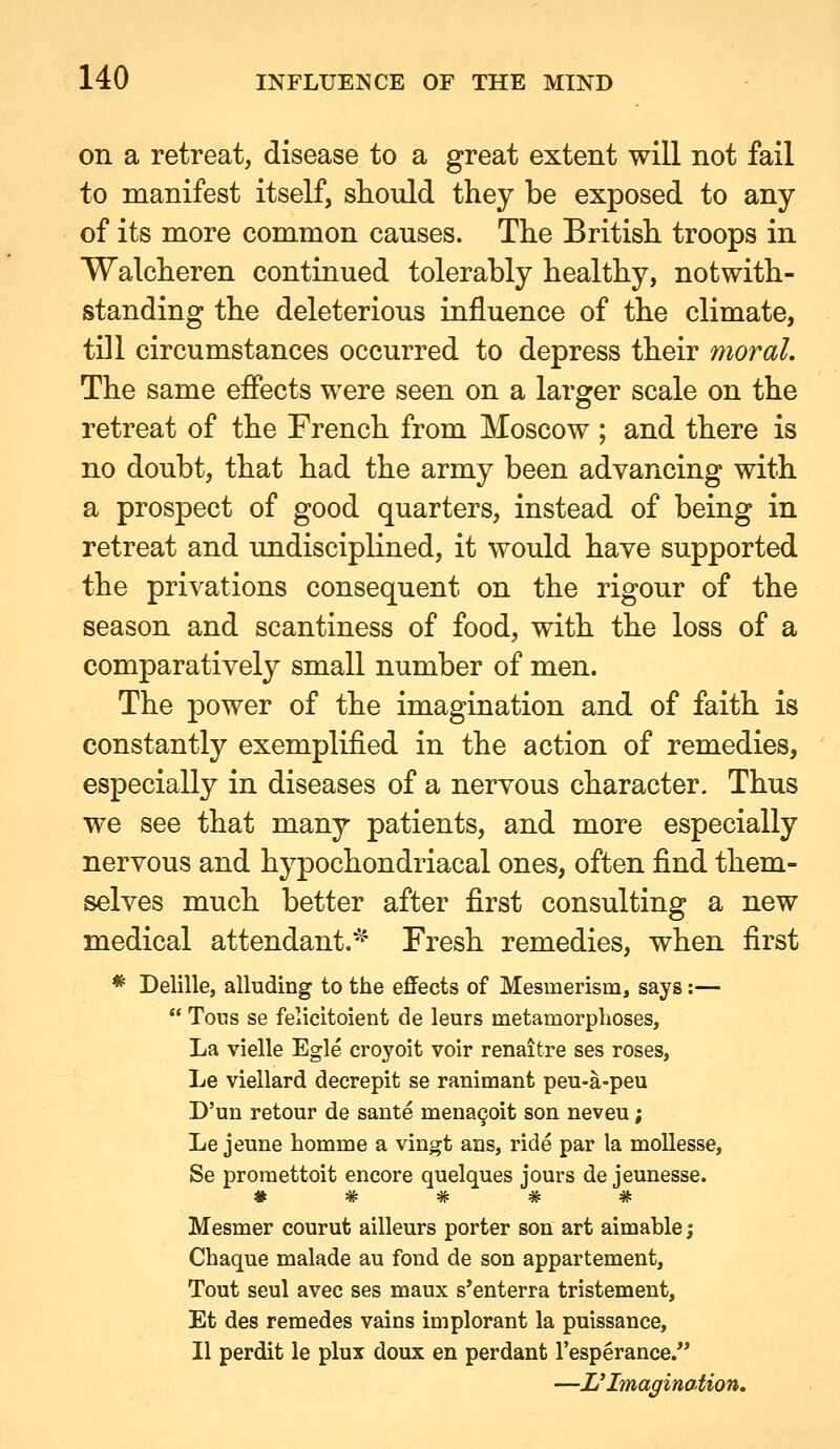 on a retreat, disease to a great extent will not fail to manifest itself, sLiould they be exposed to any of its more common causes. The British troops in Walcheren continued tolerably healthy, notwith- standing the deleterious influence of the climate, till circumstances occurred to depress their moral. The same effects were seen on a larger scale on the retreat of the French from Moscow ; and there is no doubt, that had the army been advancing with a prospect of good quarters, instead of being in retreat and undisciplined, it would have supported the privations consequent on the rigour of the season and scantiness of food, with the loss of a comparatively small number of men. The power of the imagination and of faith is constantly exemplified in the action of remedies, especially in diseases of a nervous character. Thus we see that many patients, and more especially nervous and hypochondriacal ones, often find them- selves much better after first consulting a new medical attendant.^ Fresh remedies, when first * Delille, alluding to the eflFects of Mesmerism, says:—  Tous se felicitoient de leurs metamorphoses, La vielle Egle croyoit voir renaitre ses roses, Le viellard decrepit se ranimant peu-a-peu D'un retour de sante mena9oit son neveu; Le jeune homme a vingt ans, ride par la mollesse, Se promettoit encore quelques jours de jeunesse. * # # # # Mesmer courut ailleurs porter son art aimable; Chaque malade au fond de son appartement. Tout seul avec ses maux s'enterra tristement, Et des reraedes vains implorant la puissance, II perdit le plux doux en perdant I'esperance. —L'Imagination.