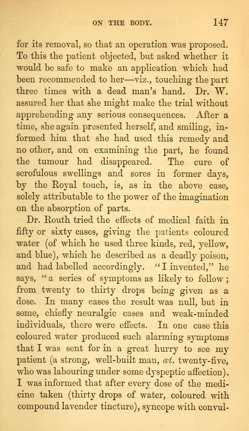 for its removal, so that an operation was proposed. To this the patient objected, but asked whether it would be safe to make an application which had been recommended to her—viz., touching the part three times with a dead man's hand. Dr. W. assured her that she might make the trial without apprehending any serious consequences. After a time, she again presented herself, and smiling, in- formed him that she had used this remedy and no other, and on examining the part, he found the tumour had disappeared. The cure of scrofulous swellings and sores in former days, by the Eoyal touch, is, as in the above case, solely attributable to the power of the imagination on the absorption of parts. Dr. Eouth tried the effects of medical faith in fifty or sixty cases, giving the patients coloured water (of which he used three kinds, red, yellow, and blue), which he described as a deadly poison, and had labelled accordingly.  I invented, he says,  a series of symptoms as likely to follow ; from twenty to thirty drops being given as a dose. In many cases the result was null, but in some, chiefly neuralgic cases and weak-minded individuals, there were effects. In one case this coloured water produced such alarming symptoms that I was sent for in a great hurry to see my patient (a strong, well-built man, cet. twenty-five, who was labouring under some dyspeptic affection). I was informed that after every dose of the medi- cine taken (thirty drops of water, coloured with compound lavender tincture), syncope with convul-