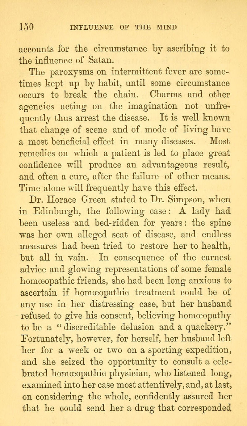 accounts for tlie circumstaiice by ascribing it to tbe influence of Satan. The paroxysms on intermittent fever are some- times kept up by habit, until some circumstance occurs to break the chain. Charms and other agencies acting on the imagination not unfre- quently thus arrest the disease. It is well known that change of scene and of mode of living have a most beneficial efiect in many diseases. Most remedies on which a patient is led to place great confidence will produce an advantageous result, and often a cure, after the failure of other means. Time alone will frequently have this effect. Dr. Horace Grreen stated to Dr. Simpson, when in Edinburgh, the following case: A lady had been useless and bed-ridden for years: the spine was her own alleged seat of disease, and endless measures had been tried to restore her to health, but all in vain. In consequence of the earnest advice and glowing representations of some female homoeopathic friends, she had been long anxious to ascertain if homoeopathic treatment could be of any use in her distressing case, but her husband refused to give his consent, believing homoeopathy to be a  discreditable delusion and a quackery. Fortunately, however, for herself, her husband left her for a week or two on a sporting expedition, and she seized the opportunity to consult a cele- brated homoeopathic physician, who listened long, examined into her case most attentively, and, at last, on considering the whole, confidently assured her that he could send her a drug that corresponded