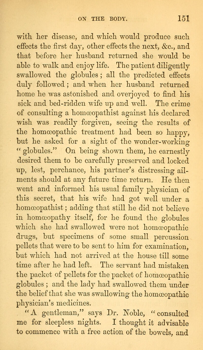 with her disease, and which would produce such effects the first day, other effects the next, &c., and that before her husband returned she would be able to walk and enjoy life. The patient dihgently swallowed the globules; all the predicted effects duly followed; and when her husband returned home he was astonished and overjoyed to find his sick and bed-ridden wife up and well. The crime of consulting a homoeopathist against his declared wish was readily forgiven, seeing the results of the homoeopathic treatment had been so happy, but he asked for a sight of the wonder-working  globules. On being shown them, he earnestly desired them to be carefully preserved and locked up, lest, perchance, his partner's distressing ail- ments should at any future time return. He then went and informed his usual family physician of this secret, that his wife had got well under a homoeopathist; adding that still he did not believe in homoeopathy itself, for he found the globules which she had swallowed were not homoeopathic drugs, but specimens of some small percussion pellets that were to be sent to him for examination, but which had not arrived at the house till some time after he had left. The servant had mistaken the packet of pellets for the packet of homoeopathic globules ; and the lady had swallowed them under the belief that she was swallowing the homoeopathic physician's medicines. A gentleman, says Dr. JN'oble, consulted me for sleepless nights. I thought it advisable to commence with a free action of the bowels, and