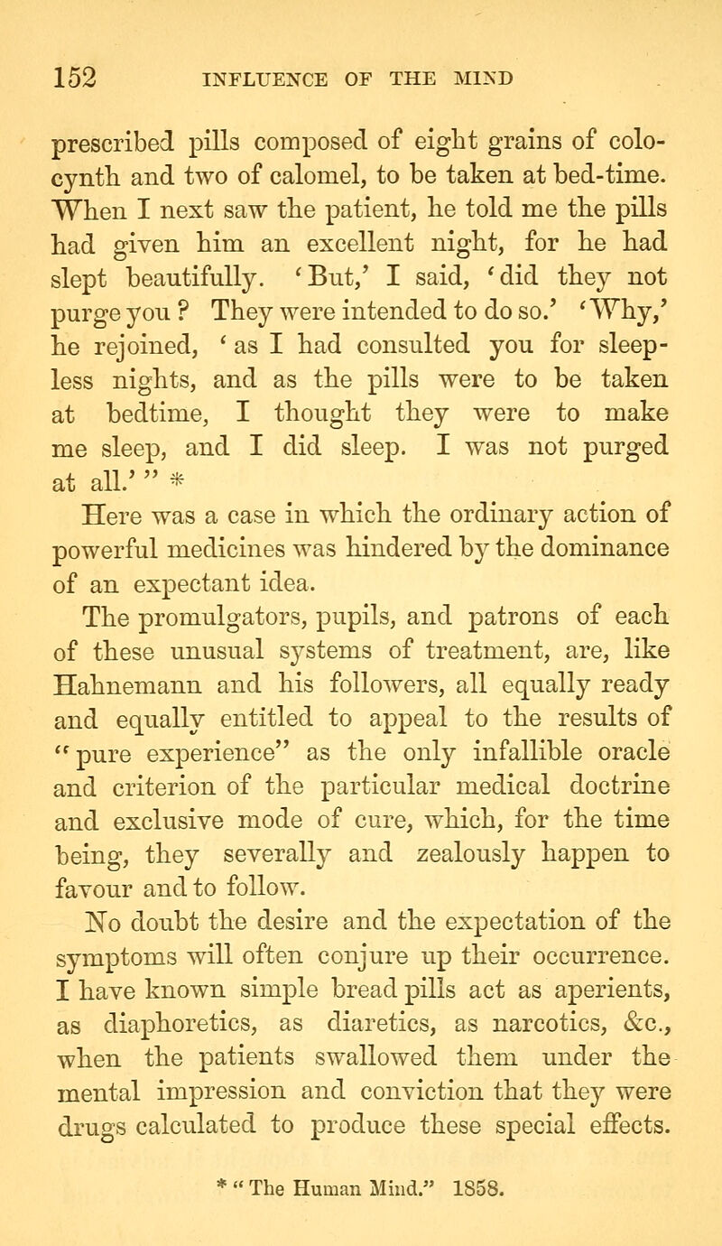 prescribed pills composed of eight grains of colo- cyntli and two of calomel, to be taken at bed-time. When I next saw the patient, lie told me the pills had given him an excellent night, for he had slept beautifully. 'But,' I said, *did they not purge you ? They were intended to do so.' 'Why,' he rejoined, * as I had consulted you for sleep- less nights, and as the pills were to be taken at bedtime, I thought they were to make me sleep, and I did sleep. I was not purged at all.'  * Here was a case in which the ordinary action of powerful medicines was hindered by the dominance of an expectant idea. The promulgators, pupils, and patrons of each of these unusual systems of treatment, are, like Hahnemann and his followers, all equally ready and equally entitled to appeal to the results of pure experience as the only infallible oracle and criterion of the particular medical doctrine and exclusive mode of cure, which, for the time being, they severally and zealously happen to favour and to follow. No doubt the desire and the expectation of the symptoms will often conjure up their occurrence. I have known simple bread pills act as aperients, as diaphoretics, as diaretics, as narcotics, &c., when the patients swallowed them under the mental impression and conviction that they were drugs calculated to produce these special effects. *  The Human Mind. 1858.