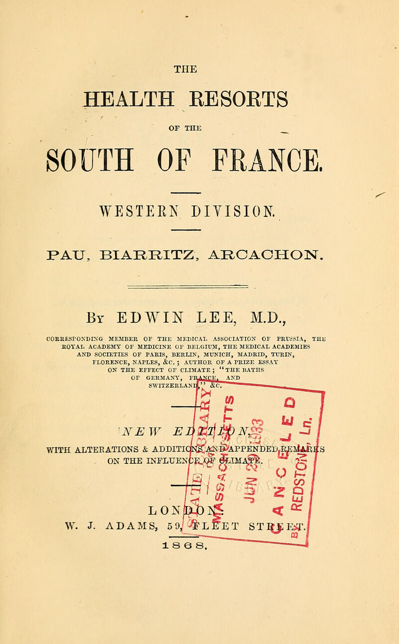 THE HEALTH RESORTS SOUTH OF FRANCE. WESTERN DIVISION. I>AU, BIARRITZ, ARCAOHOlSr. ^ By EDWIN LEE, M.D., COKKESrONDIN'G ME5IBEE, OF THE MEDICAL ASSOCIATION OF PRUSSIA, THE KOYAL ACADEMY OF MEDICINE OF BELGIUM, THE MEDICAL ACADEMIES AND SOCIETIES OF PARIS, BERLIN, MUNICH, MADRID, TURIN, FLORENCE, NAPLES, &C. ; AUTHOR OP A PRIZE ESSAT ON THE EFFECT OF CLIMATE; THE BATHS OF GERMANY, SWITZERLANI 'NEW E WITH ALTERATIONS & ADDITI' ON THE INFLUENi W. J. LON ADAMS, 5 9; 1 8