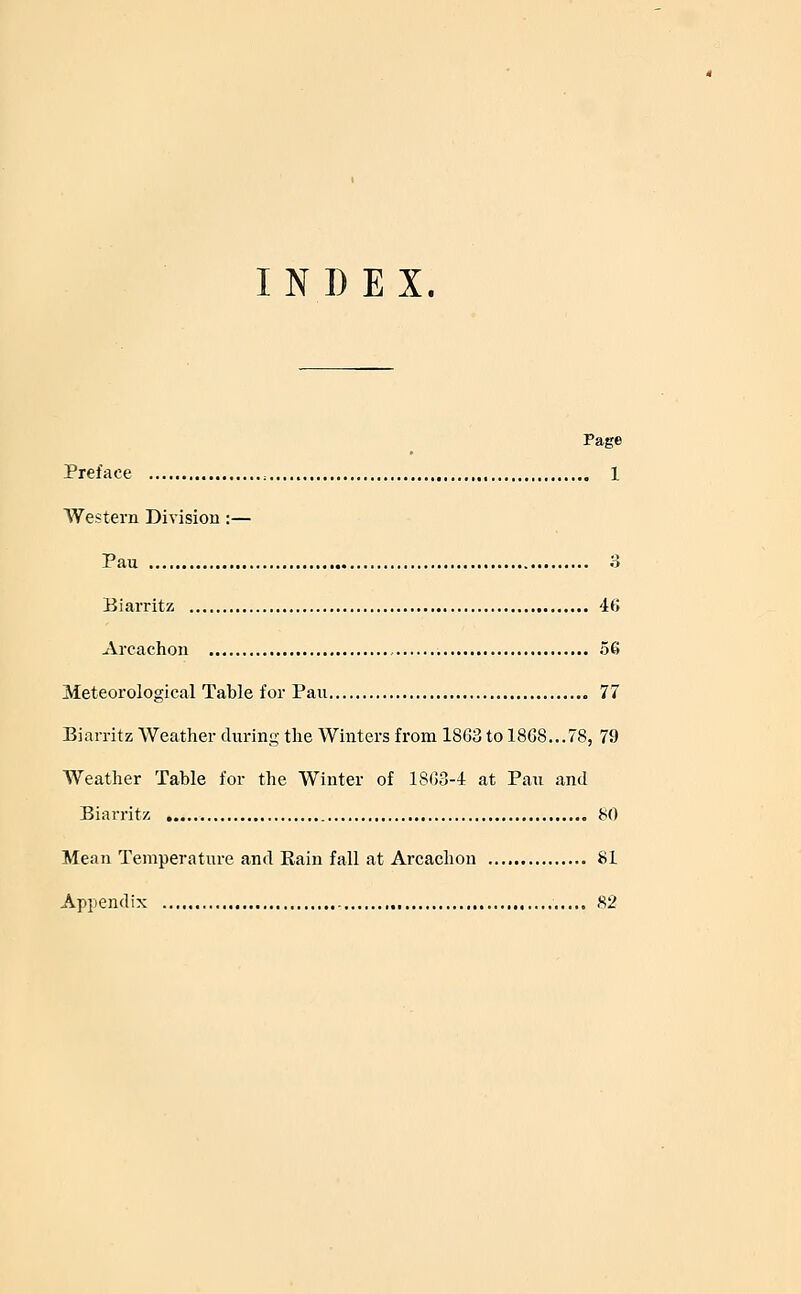 INDEX. Page Preface :..,.. 1 Western Division :— Pau o Biarritz 46 Arcachon 56 Meteorological Table for Pan 77 Biarritz Weather during the Winters from 1863 to 1868...78, 79 Weather Table for the Winter of 1863-4 at Pau and Biarritz 80 Mean Temperature and Rain fall at Arcachon 81 Appendix 82