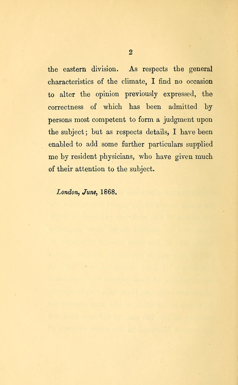 the eastern division. As respects the general characteristics of the climate, I find no occasion to alter the opinion previously expressed, the correctness of which has been admitted by persons most competent to form a judgment upon the subject; but as respects details, I have been enabled to add some further particulars supplied me by resident physicians, who have given much of their attention to the subject. London, June, 1868.