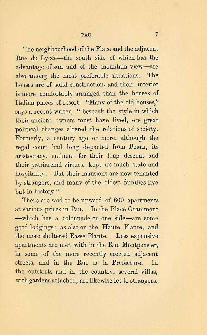 The neiglibourliood of the Place and the adjacent Rue du Lycee—the south side of which has the advantage of sun and of the mountain view—are also among the most preferable situations. The houses are of solid construction, and their interior is more comfortably arranged than the houses of Italian places of resort. Many of the old houses, says a recent writer, '' bespeak the style in which their ancient owners must have lived, ere great political changes altered the relations of society. Formerly, a century ago or more, although the regal court had long departed from Beam, its aristocracy, eminent for their long descent and their patriarchal virtues, kept up much state and hospitality. But their mansions are now tenanted by strangers, and many of the oldest families live but in history. There are said to be upward of 600 apartments at various prices in Pau. In the Place Grammont —which has a colonnade on one side—are some good lodgings ; as also on the Haute Plante, and the more sheltered Basse Plante. Less expensive apartments are met with in the Rue Montpensier, in some of the more recently erected adjacent streets, and in the Rue de la Prefecture. In the outskirts and in the country, several villas, with gardens attached, are likewise let to strangers.
