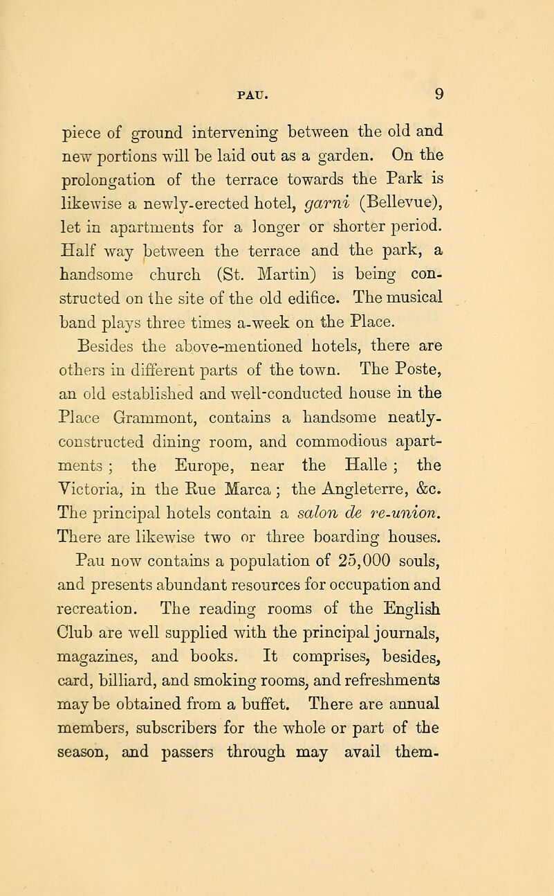 piece of ground intervening between tlie old and new portions will be laid out as a garden. On the prolongation of the terrace towards the Park is likewise a newly-erected hotel, garni (Bellevue), let in apartments for a longer or shorter period. Half way between the terrace and the park, a handsome church (St. Martin) is being con- structed on the site of the old edifice. The musical band plays three times a-week on the Place. Besides the above-mentioned hotels, there are others in different parts of the town. The Poste, an old established and well-conducted house in the Place Grammont, contains a handsome neatly- constructed dining room, and commodious apart- ments ; the Europe, near the Halle ; the Yictoria, in the Rue Marca ; the Angleterre, &c. The principal hotels contain a salon de 7'e-union. There are likewise two or three boarding houses. Pau now contains a population of 25,000 souls, and presents abundant resources for occupation and recreation. The reading rooms of the English Club are well supplied with the principal journals, magazines, and books. It comprises, besides, card, billiard, and smoking rooms, and refreshments may be obtained from a buffet. There are annual members, subscribers for the whole or part of the season, and passers through may avail them-