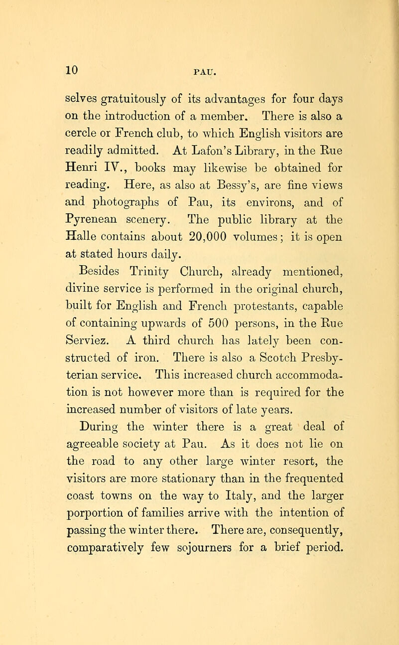 selves gratuitously of its advantages for four days on the introduction of a member. There is also a cercle or French club, to which English visitors are readily admitted. At Lafon's Library, in the Rue Henri IV., books may likewise be obtained for reading. Here, as also at Bessy's, are fine views and photographs of Pau, its environs, and of Pyrenean scenery. The public library at the Halle contains about 20,000 volumes; it is open at stated hours daily. Besides Trinity Church, already mentioned, divine service is performed in the original church, built for English and French protestants, capable of containing upwards of 500 persons, in the Rue Serviez. A third church has lately been con- structed of iron. There is also a Scotch Presby- terian service. This increased church accommoda- tion is not however more than is required for the increased number of visitors of late years. During the winter there is a great deal of agreeable society at Pau. As it does not lie on the road to any other large winter resort, the visitors are more stationary than in the frequented coast towns on the way to Italy, and the larger porportion of families arrive with the intention of passing the winter there. There are, consequently, comparatively few sojourners for a brief period.