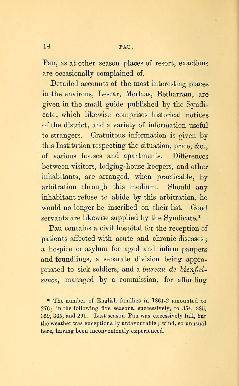 Pau, as at other season places of resort, exactions are occasionally complained of. Detailed accounts of the most interesting places in the environs, Lescar, Morlaas, Betharram, are given in the small guide published by the Syndi- cate, which likewise comprises historical notices of the district, and a variety of information useful to strangers. Gratuitous information is given by this Institution respecting the situation, price, &c,, of various houses and apartments. Differences between visitors, lodging-house keepers, and other inhabitants, are arranged, when practicable, by arbitration through this medium. Should any inhabitant refuse to abide by this arbitration, he would no longer be inscribed on their list. Good servants are likewise supplied by the Syndicate.* Pau contains a civil hospital for the reception of patients affected with acute and chronic diseases; a hospice or asylum for aged and infirm paupers and foundlings, a separate division being appro- priated to sick soldiers, and a bureau de bienfai- sancey managed by a commission, for affording * The number of English families in 1861-2 amounted to 276; in the following five seasons, successively, to 354, 385, 359, 365, and 291. Last season Pau was excessively full, but the weather was exceptionally unfavourable; wind, so unusual here, having been inconveniently experienced.