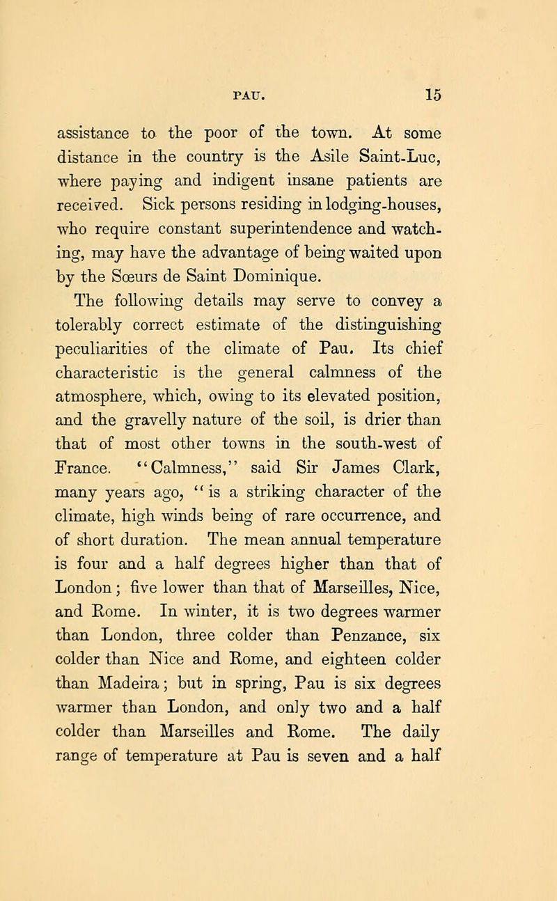 assistance to the poor of the town. At some distance in the country is the Asile Saint-Luc, where paying and indigent insane patients are received. Sick persons residing in lodging-houses, who require constant superintendence and watch- ing, may have the advantage of beiag waited upon by the ScBurs de Saint Dominique. The following details may serve to convey a tolerably correct estimate of the distinguishing peculiarities of the climate of Pau. Its chief characteristic is the general calmness of the atmosphere, which, owing to its elevated position, and the gravelly nature of the soil, is drier than that of most other towns in the south-west of France. Calmness, said Sir James Clark, many years ago,  is a striking character of the climate, high winds being of rare occurrence, and of short duration. The mean annual temperature is four and a half degrees higher than that of London; five lower than that of Marseilles, Nice, and Rome. In winter, it is two degrees warmer than London, three colder than Penzance, six colder than Nice and Rome, and eighteen colder than Madeira; but in spring, Pau is six degrees warmer than London, and only two and a half colder than Marseilles and Rome. The daily range of temperature at Pau is seven and a half