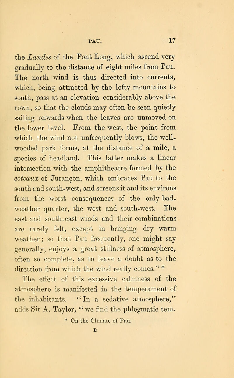 the Landes of the Pont Long, which ascend very gradually to the distance of eight miles from Pau. The north wind is thus directed into currents, which, being attracted by the lofty mountains to south, pass at an elevation considerably above the toAvn, so that the clouds may often be seen quietly sailing onwards when the leaves are unmoved on the lower level. From the west, the point from which the wind not unfrequently blows, the well- wooded park forms, at the distance of a mile, a species of headland. This latter makes a linear intersection with the amphitheatre formed by the coteaux of Juran9on, which embraces Pau to the south and south-west, and screens it and its environs from the worst consequences of the only bad- weather quarter, the west and south-west. The east and south-east winds and their combinations are rarely felt, except in bringing dry warm weather; so that Pau frequently, one might say generally, enjoys a great stillness of atmosphere, often so complete, as to leave a doubt as to the direction from which the wind really comes.'' * The effect of this excessive calmness of the atmosphere is manifested in the temperament of the inhabitants. In a sedative atmosphere, adds Sir A. Taylor, *' we find the phlegmatic tem- * On the Climate of Pau.