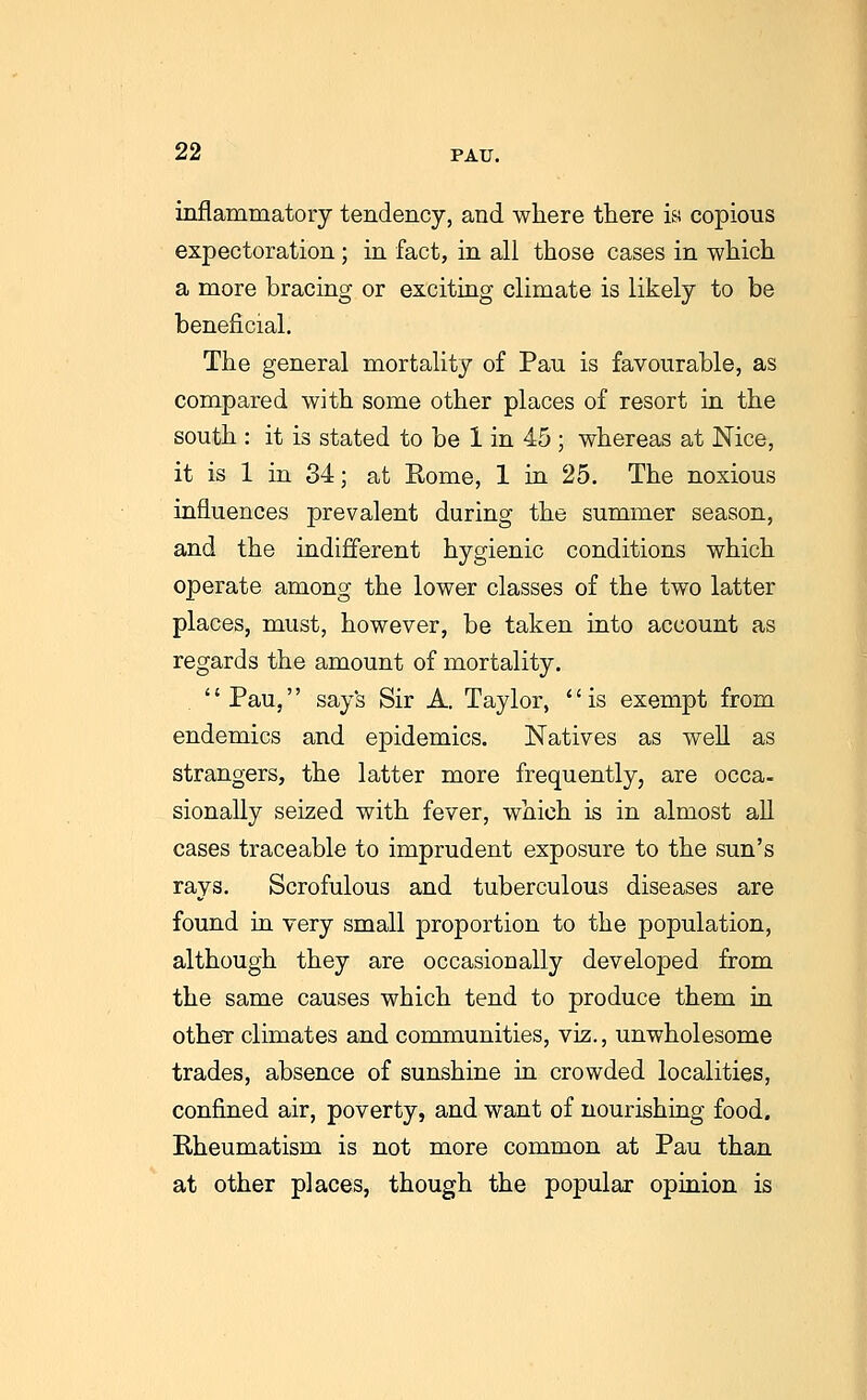 inflammatory tendency, and where there i&s copious expectoration ; in fact, in all those cases in which a more bracing or exciting climate is likely to be beneficial. The general mortality of Pan is favourable, as compared with some other places of resort in the south : it is stated to be 1 in 45 ; whereas at Nice, it is 1 in 34; at Rome, 1 in 25. The noxious influences prevalent during the summer season, and the indifferent hygienic conditions which operate among the lower classes of the two latter places, must, however, be taken into account as regards the amount of mortality. '' Pau,'' say's Sir A. Taylor, '' is exempt from endemics and epidemics. Natives as well as strangers, the latter more frequently, are occa- sionally seized with fever, which is in almost all cases traceable to imprudent exposure to the sun's rays. Scrofulous and tuberculous diseases are found in very small proportion to the population, although they are occasionally developed from the same causes which tend to produce them in other climates and communities, viz., unwholesome trades, absence of sunshine in crowded localities, confined air, poverty, and want of nourishing food. Rheumatism is not more common at Pau than at other places, though the popular opinion is