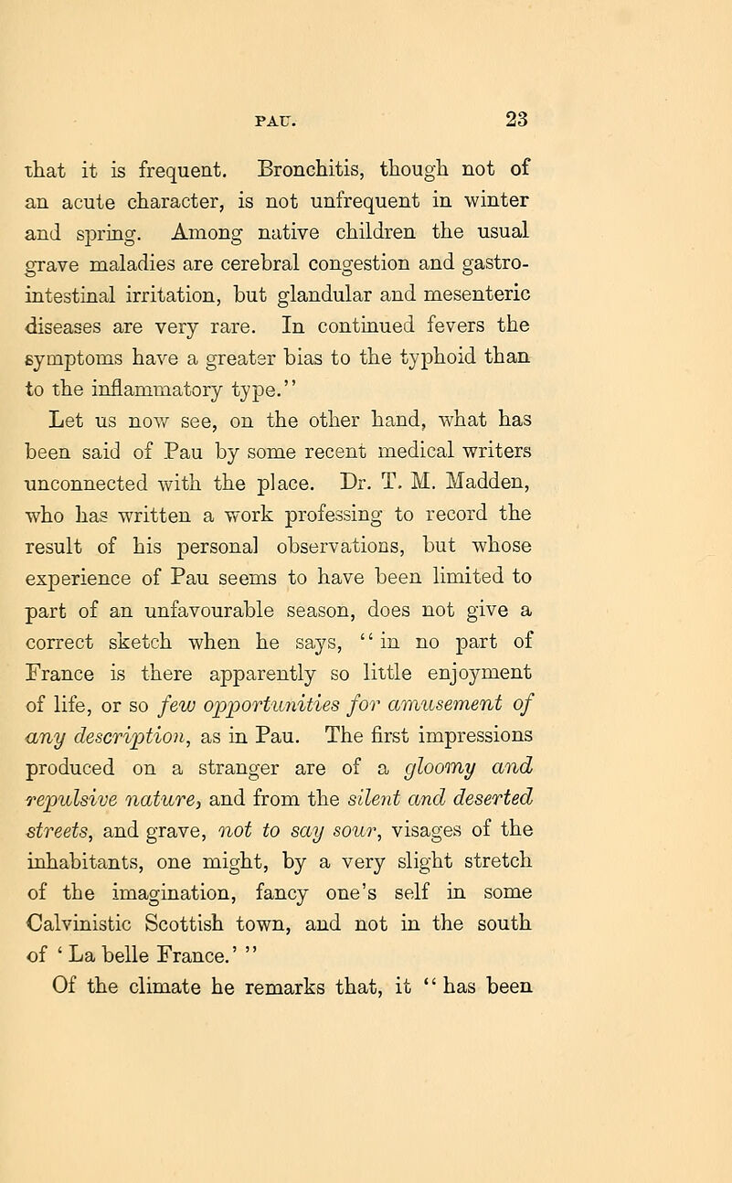 that it is frequent. Bronchitis, though not of an acute character, is not unfrequent in winter and spring. Among native children the usual grave maladies are cerebral congestion and gastro- intestinal irritation, but glandular and mesenteric diseases are very rare. In continued fevers the symptoms have a greater bias to the typhoid than to the inflammatory type. Let us no%y see, on the other hand, what has been said of Pau by some recent medical writers unconnected with the place. Dr. T, M. Madden, who has written a work professing to record the result of his personal observations, but whose experience of Pau seems to have been limited to part of an unfavourable season, does not give a correct sketch when he says, in no part of France is there apparently so little enjoyment of life, or so few opportu7iities for amusement of any description, as in Pau. The first impressions produced on a stranger are of a gloomy and repulsive nature^ and from the silent and deserted streets, and grave, not to say sour, visages of the inhabitants, one might, by a very slight stretch of the imagination, fancy one's self in some Calvinistic Scottish town, and not in the south of 'La belle France.'  Of the climate he remarks that, it  has been