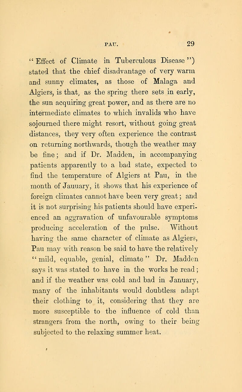  Effect of Climate in Tuberculous Disease ) stated that tlie chief disadvantage of very warm and sunny climates, as those of Malaga and Algiers, is that, as the spring there sets in early, the sun acquiring great power, and as there are no intermediate climates to which invalids who have sojourned tliere might resort, without going great distances, they very often experience the contrast on returning northwards, though the weather may be fine; and if Dr. Madden, in accompanying patients apparently to a bad state, expected to find the temperature of Algiers at Pau, in the month of January, it shows that his experience of foreign climates cannot have been very great; and it is not surprising his patients should have experi- enced an aggravation of unfavourable symptoms producing acceleration of the pulse. Without having the same character of climate as Algiers, Pau may with reason be said to have the relatively mild, equable, genial, climate Dr. Madden says it was stated to have in the works he read; and if the weather was cold and bad in January, many of the inhabitants would doubtless adapt their clothing to it, considering that they are more susceptible to the influence of cold than strangers from the north, owing to their being subjected to the relaxing summer heat.