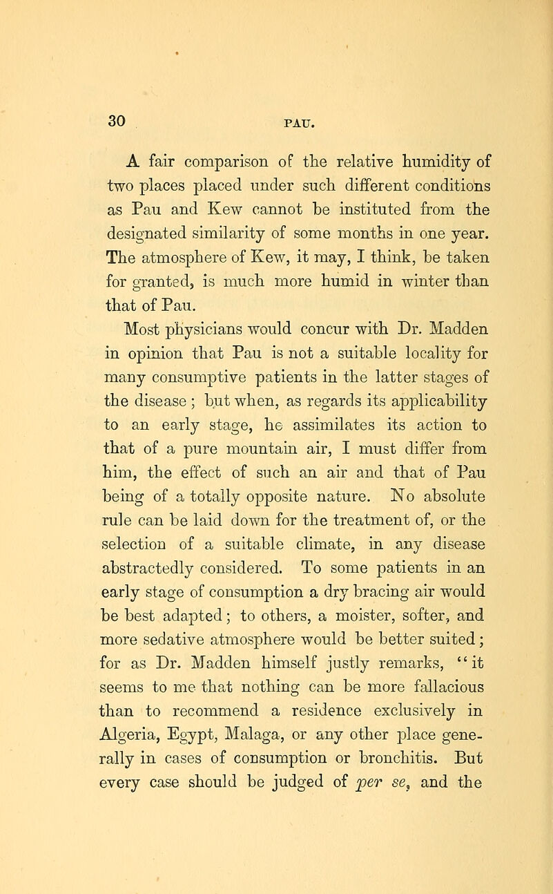 A fair comparison of the relative humidity of two places placed under such different conditions as Pau and Kew cannot be instituted from the designated similarity of some months in one year. The atmosphere of Kew, it may, I think, he taken for granted, is much more humid in winter than that of Pau. Most physicians would concur with Dr. Madden in opinion that Pau is not a suitable locality for many consumptive patients in the latter stages of the disease ; but when, as regards its applicability to an early stage, he assimilates its action to that of a pure mountain air, I must differ from him, the effect of such an air and that of Pau being of a totally opposite nature. No absolute rule can be laid down for the treatment of, or the selection of a suitable climate, in any disease abstractedly considered. To some patients in an early stage of consumption a dry bracing air would be best adapted; to others, a moister, softer, and more sedative atmosphere would be better suited; for as Dr. Madden himself justly remarks, it seems to me that nothing can be more fallacious than to recommend a residence exclusively in Algeria, Egypt, Malaga, or any other place gene- rally in cases of consumption or bronchitis. But every case should be judged of jper ee, and the