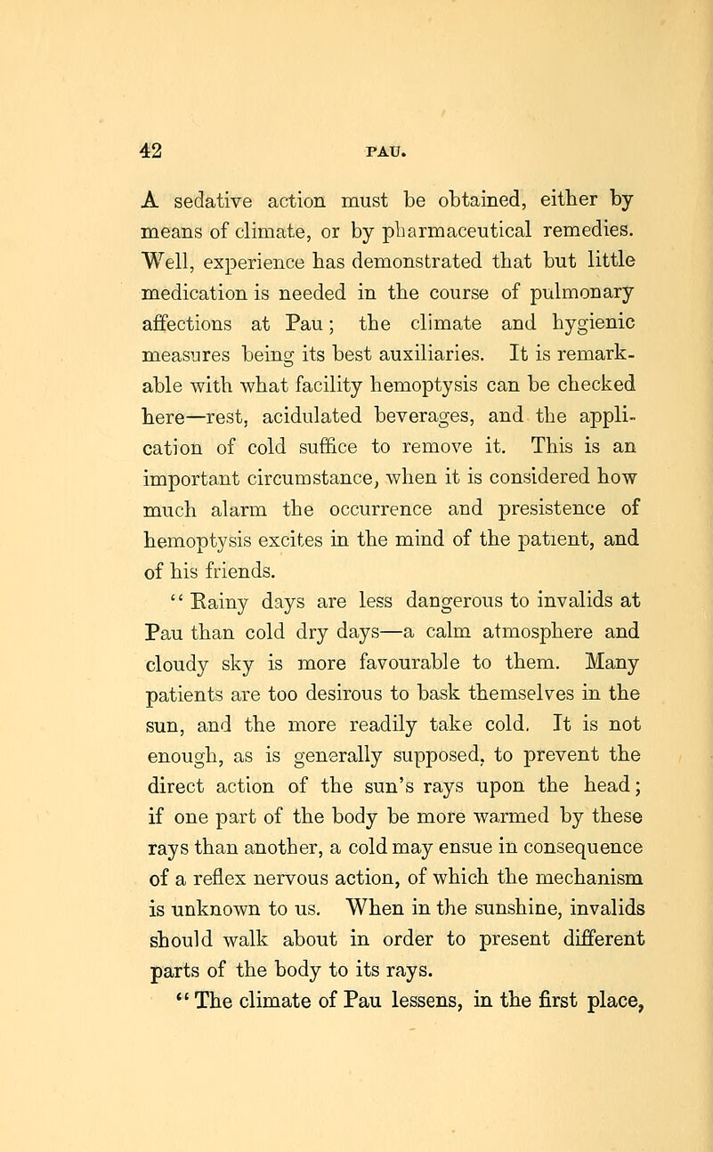 A sedative action must be obtained, either by means of climate, or by pharmaceutical remedies. Well, experience has demonstrated that but little medication is needed in the course of pulmonary affections at Pau; the climate and hygienic measures being its best auxiliaries. It is remark- able with what facility hemoptysis can be checked here—rest, acidulated beverages, and the appli- cation of cold suffice to remove it. This is an important circumstance, when it is considered how much alarm the occurrence and presistence of hemoptysis excites in the mind of the patient, and of his friends. '' Rainy days are less dangerous to invalids at Pau than cold dry days—a calm atmosphere and cloudy sky is more favourable to them. Many patients are too desirous to bask themselves in the sun, and the more readily take cold, It is not enough, as is generally supposed, to prevent the direct action of the sun's rays upon the head; if one part of the body be more warmed by these rays than another, a cold may ensue in consequence of a reflex nervous action, of which the mechanism is unknown to us. When in the sunshine, invalids should walk about in order to present different parts of the body to its rays.  The climate of Pau lessens, in the first place,