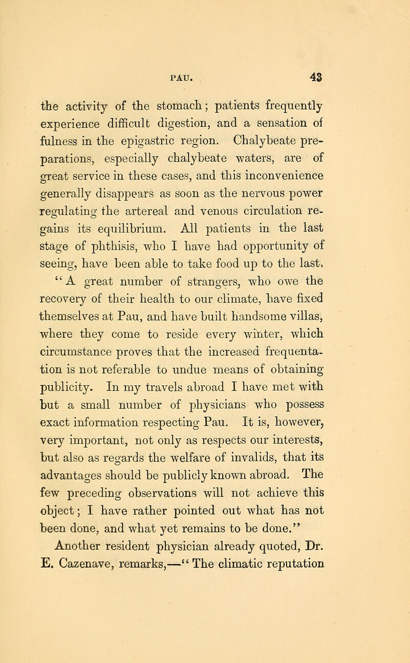 the activity of the stomach; patients frequently experience difficult digestion, and a sensation of fulness in the epigastric region. Chalybeate pre- parations, especially chalybeate waters, are of great service in these cases, and this inconvenience generally disappears as soon as the nervous power regulating the artereal and venous circulation re- gains its equilibrium. All patients in the last stage of phthisis, who I have had opportunity of seeing, have been able to take food up to the last, A great number of strangers, who owe the recovery of their health to our climate, have fixed themselves at Pau, and have built handsome villas, where they come to reside every winter, which circumstance proves that the increased frequenta- tion is not referable to undue means of obtaining publicity. In my travels abroad I have met with but a small number of physicians who possess exact information respecting Pau. It is, however, very important, not only as respects our interests, but also as regards the welfare of invalids, that its advantages should be publicly known abroad. The few preceding observations will not achieve this object; I have rather pointed out what has not been done, and what yet remains to be done. Another resident physician already quoted. Dr. E. Cazenave, remarks,— The climatic reputation