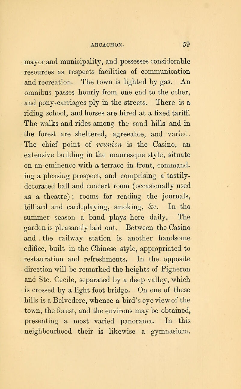 mayor and municipality, and possesses considerable resources as respects facilities of communication and recreation. The town is lighted by gas. An omnibus passes hourly from one end to the other, and pony-carriages ply in the streets. There is a riding school, and horses are hired at a fixed tariff. The walks and rides among the sand hills and in the forest are sheltered, agreeable, and varlec. The chief point of reunion is the Casino, an extensive building in the mauresque style, situate on an eminence with a terrace in front, command- ing a pleasing prospect, and comprising a tastily- decorated ball and concert room (occasionally used as a theatre); rooms for reading the journals, billiard and card-playing, smoking, &c. In the summer season a band plays here daily. The garden is pleasantly laid out. Between the Casino and . the railway station is another handsome edifice, built in the Chinese style, appropriated to restauration and refreshments. In the opposite direction will be remarked the heights of Pigneron and Ste. Cecile, separated by a deep valley, which is crossed by a light foot bridge. On one of these hills is a Belvedere, whence a bird's eye view of the town, the forest, and the environs may be obtained, presenting a most varied panorama. In this neighbourhood their is likewise a gymnasium.