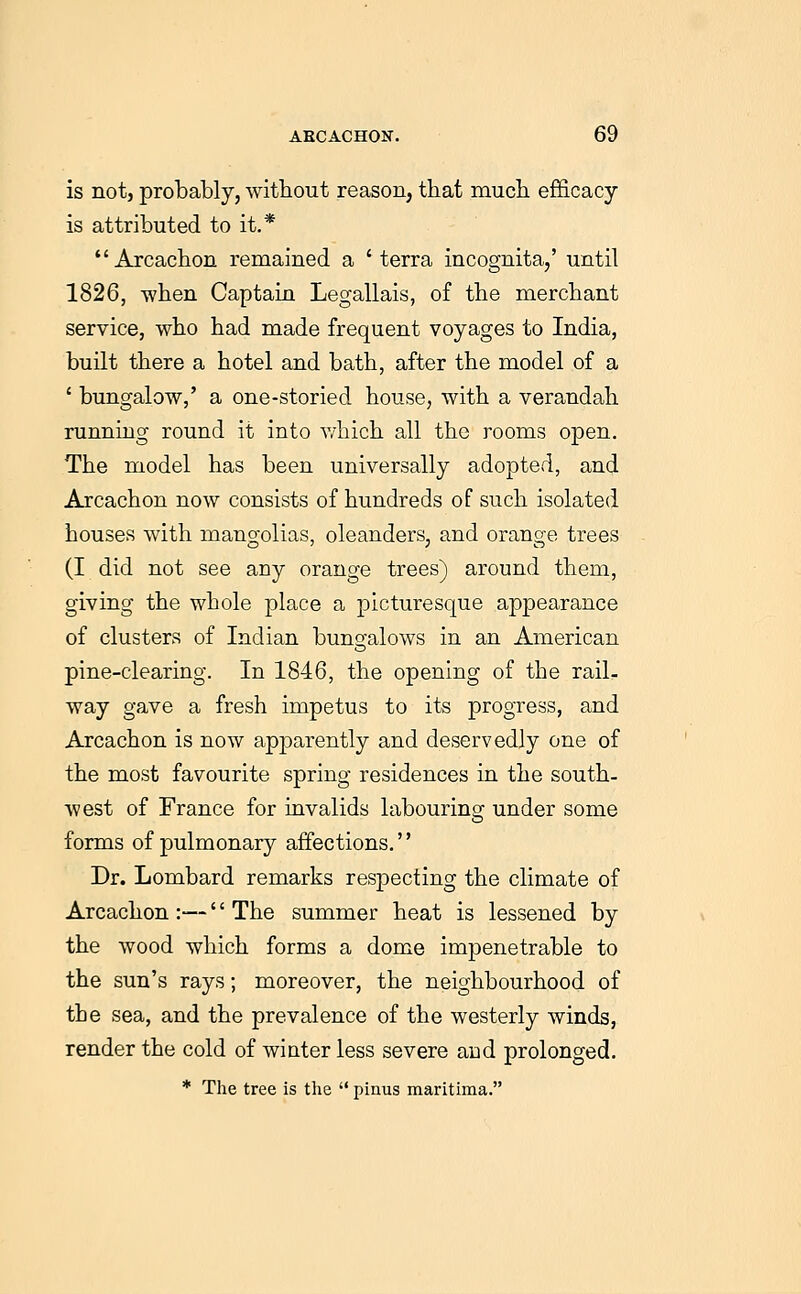 is not, probably, without reason, that much efficacy is attributed to it.* Arcachon remained a 'terra incognita/ until 1826, -when Captain Legallais, of the merchant service, who had made frequent voyages to India, built there a hotel and bath, after the model of a ' bungalow,' a one-storied house, with a verandah running round it into which all the rooms open. The model has been universally adopted, and Arcachon now consists of hundreds of such isolated houses with mangolias, oleanders, and orange trees (I did not see any orange trees) around them, giving the whole place a picturesque appearance of clusters of Indian bungalows in an American pine-clearing. In 1846, the opening of the rail- way gave a fresh impetus to its progress, and Arcachon is now apparently and deservedly one of the most favourite spring residences in the south- west of France for invalids labourinsr under some forms of pulmonary affections. Dr. Lombard remarks respecting the climate of Arcachon :—'' The summer heat is lessened by the wood which forms a dome impenetrable to the sun's rays; moreover, the neighbourhood of the sea, and the prevalence of the westerly winds, render the cold of winter less severe aud prolonged. * The tree is the  pinus marithna.