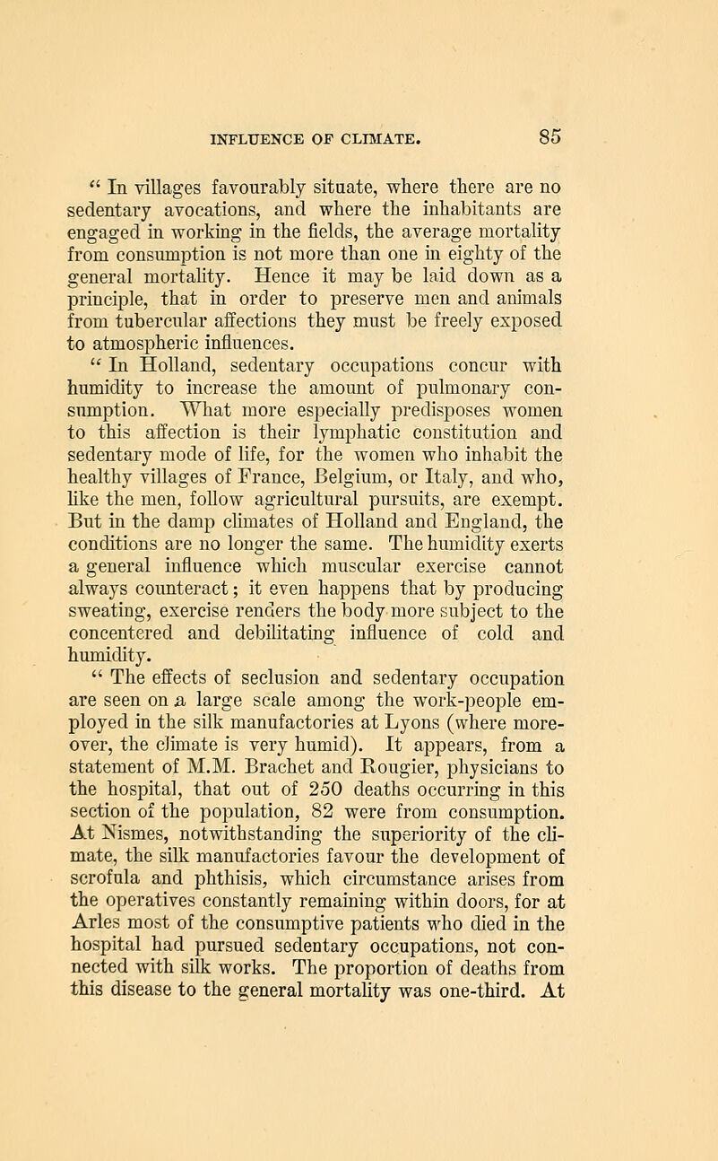  In villages favourably situate, where there are no sedentary avocations, and where the inhabitants are engaged in working in the fields, the average mortality from consumption is not more than one in eighty of the general mortality. Hence it may be laid down as a principle, that in order to preserve men and animals from tubercular affections they must be freely exposed to atmospheric influences.  In Holland, sedentary occupations concur with humidity to increase the amount of pulmonary con- sumption. What more especially predisposes women to this affection is their lymphatic constitution and sedentary mode of life, for the women who inhabit the healthy villages of France, Belgium, or Italy, and who, like the men, follow agricultural pursuits, are exempt. But in the damp climates of Holland and England, the conditions are no longer the same. The humidity exerts a general influence which muscular exercise cannot always counteract; it even happens that by producing sweating, exercise renders the body more subject to the concentered and debilitating influence of cold and humidity.  The effects of seclusion and sedentary occupation are seen on ja large scale among the work-people em- ployed in the silk manufactories at Lyons (where more- over, the climate is very humid). It appears, from a statement of M.M. Brachet and Rougier, physicians to the hospital, that out of 250 deaths occurring in this section of the population, 82 were from consumption. At jSfismes, notwithstanding the superiority of the cli- mate, the silk manufactories favour the development of scrofula and phthisis, which circumstance arises from the operatives constantly remaining within doors, for at Aries most of the consumptive patients who died in the hospital had pursued sedentary occupations, not con- nected with silk works. The proportion of deaths from this disease to the general mortality was one-third. At