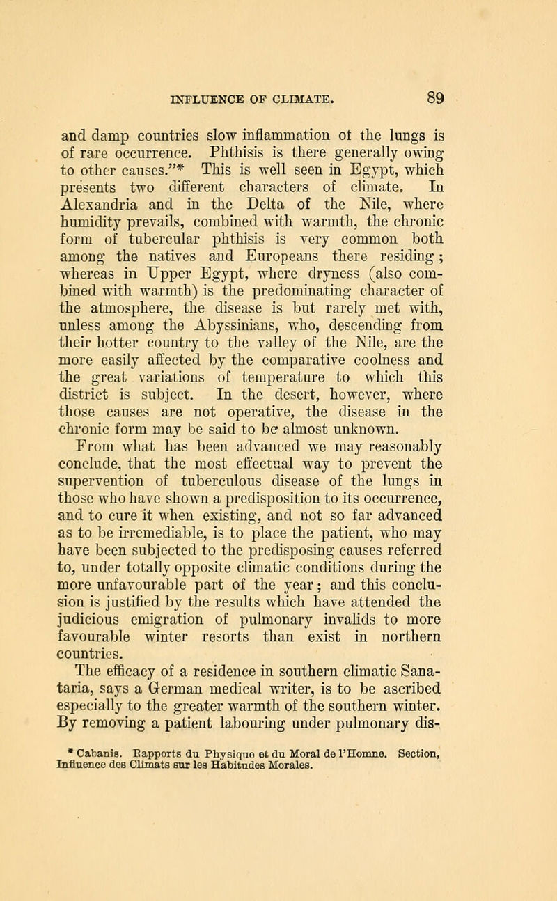 and damp countries slow inflammation ot the lungs is of rare occurrence. Phthisis is there generally owing to other causes.* This is well seen in Eg'ypt, which presents two different characters of climate. In Alexandria and in the Delta of the Nile, where humidity prevails, combined with warmth, the chronic form of tubercular phthisis is very common both among the natives and Europeans there residing; whereas in Upper Egypt, where dryness (also com- bined with warmth) is the predominating character of the atmosphere, the disease is but rarely met with, unless among the Abyssinians, who, descending from their hotter country to the valley of the Nile, are the more easily affected by the comparative coolness and the great variations of temperature to which this district is subject. In the desert, however, where those causes are not operative, the disease in the chronic form may be said to be almost unknown. From what has been advanced we may reasonably conclude, that the most effectual way to prevent the supervention of tuberculous disease of the lungs in those who have shown a predisposition to its occurrence, and to cure it when existing, and not so far advanced as to be irremediable, is to place the patient, who may have been subjected to the predisposing causes referred to, under totally opposite climatic conditions during the more unfavourable part of the year; and this conclu- sion is justified by the results which have attended the judicious emigration of pulmonary invahds to more favourable winter resorts than exist in northern countries. The efficacy of a residence in southern climatic Sana- taria, says a German medical writer, is to be ascribed especially to the greater warmth of the southern winter. By removing a patient labouruag under pulmonary dis- ' Caliania. Bapports du Physique et du Moral de rHomne. Section, Influence dea GlLmats em les Habitudes Morales.