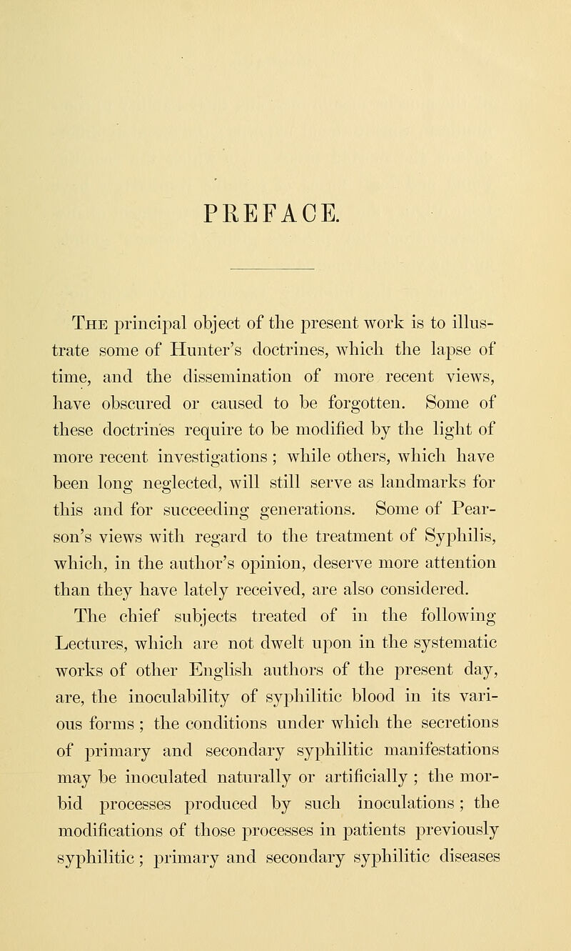 PREFACE. The principal object of tlie present work is to illus- trate some of Hunter's doctrines, which the lapse of time, and the dissemination of more recent views, have obscured or caused to be forgotten. Some of these doctrines require to be modified by the light of more recent investigations ; while others, which have been long neglected, will still serve as landmarks for this and for succeeding generations. Some of Pear- son's views with regard to the treatment of Syphilis, which, in the author's opinion, deserve more attention than they have lately received, are also considered. The chief subjects treated of in the following Lectures, which are not dwelt upon in the systematic works of other English authors of the present day, are, the inoculability of syphilitic blood in its vari- ous forms ; the conditions under which the secretions of primary and secondary syphilitic manifestations may be inoculated naturally or artificially ; the mor- bid processes produced by such inoculations; the modifications of those processes in patients previously syphilitic; primary and secondary syphilitic diseases