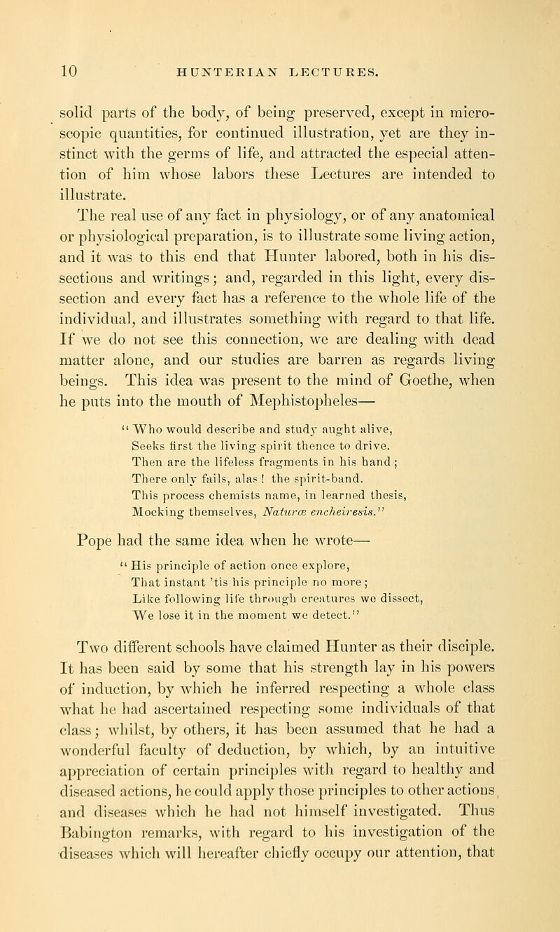 solid parts of the body, of being preserved, except in micro- scopic quantities, for continued illustration, yet are they in- stinct with the germs of life, and attracted the especial atten- tion of him whose labors these Lectures are intended to illustrate. The real use of any fact in physiology, or of any anatomical or physiological preparation, is to illustrate some living action, and it was to this end that Hunter labored, both in his dis- sections and writings; and, regarded in this light, every dis- section and every fact has a reference to the whole life of the individual, and illustrates something with regard to that life. If we do not see this connection, we are dealing with dead matter alone, and our studies are barren as regards living beings. This idea was present to the mind of Goethe, when he puts into the mouth of Mephistopheles—  Who would describe and stud}- aught alive, Seeks lirst the living spirit thence to drive. Then are the lifeless fragments in his hand ; There only fails, alas ! the spirit-band. This process chemists name, in learned thesis, Mocking themselves, Naturce e7ichei?-esis. Pope had the same idea when he wrote—  His principle of action once explore. That instant 'tis his principle no more; Like following life through creatures we dissect, We lose it in the moment we detect. Two different schools have claimed Hunter as their disciple. It has been said by some that his strength lay in his powers of induction, by which he inferred respecting a whole class what he had ascertained respecting some individuals of that class; whilst, by others, it has been assumed that he had a wonderful faculty of deduction, by which, by an intuitive appreciation of certain principles with regard to healthy and diseased actions, he could apply those principles to other actions, and diseases which he had not himself investigated. Thus Babington remarks, with regard to his investigation of the diseases which will hereafter chiefly occupy our attention, that