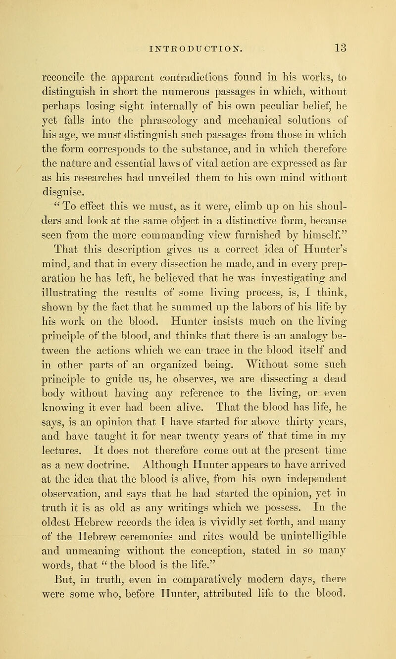 reconcile the apparent contradictions found in his works, to distinguish in short the numerous passages in which, without perhaps losing sight internally of his own peculiar belief, he yet falls into the phraseology and mechanical solutions of his age, we must distinguish such passages from those in which the form corresponds to the substance, and in which therefore the nature and essential laws of vital action are expressed as far as his researches had unveiled them to his own mind without disguise.  To effect this we must, as it were, climb up on his shoul- ders and look at the same object in a distinctive form, because seen from the more commanding view furnished by himself. That this description gives us a correct idea of Hunter's mind, and that in every dissection he made, and in every prep- aration he has left, he believed that he was investigating and illustrating the results of some living process, is, I think, shown by the fact that he summed up the labors of his life by his work on the blood. Hunter insists much on the living principle of the blood, and thinks that there is an analogy be- tween the actions which we can trace in the blood itself and in other parts of an organized being. Without some such principle to guide us, he observes, we are dissecting a dead body without having any reference to the living, or even knowing it ever had been alive. That the blood has life, he says, is an opinion that I have started for above thirty years, and have taught it for near twenty years of that time in my lectures. It does not therefore come out at the present time as a new doctrine. Although Hunter appears to have arrived at the idea that the blood is alive, from his own independent observation, and says that he had started the opinion, yet in truth it is as old as any writings which we possess. In the oldest Hebrew records the idea is vividly set forth, and many of the Hebrew ceremonies and rites would be unintelligible and unmeaning without the conception, stated in so many words, that  the blood is the life. But, in truth, even in comparatively modern days, there were some who, before Hunter, attributed life to the blood.