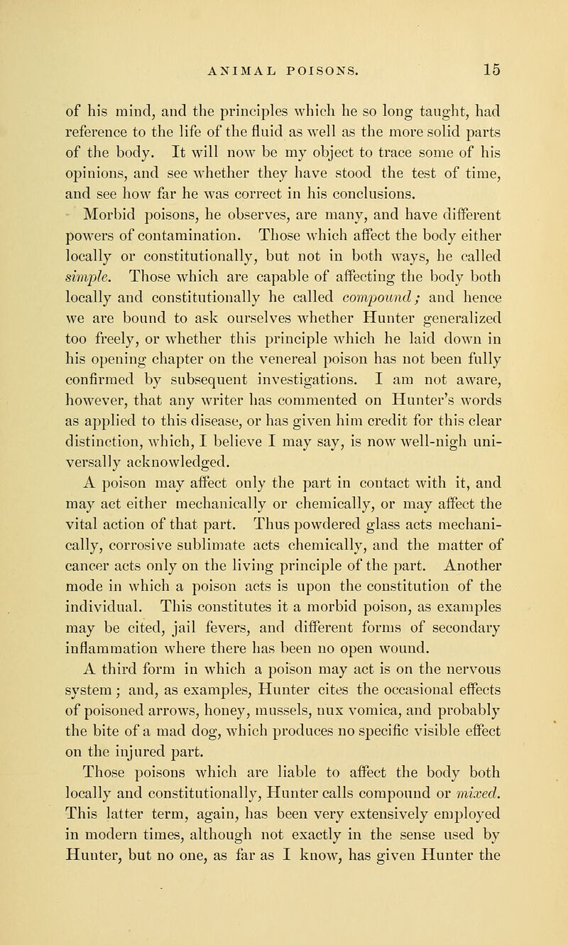 of his mind, and the principles which he so long taught, had reference to the life of the fluid as well as the more solid parts of the body. It will now be my object to trace some of his opinions, and see whether they have stood the test of time, and see how far he was correct in his conclusions. Morbid poisons, he observes, are many, and have different powers of contamination. Those which affect the body either locally or constitutionally, but not in both ways, he called simple. Those which are capable of affecting the body both locally and constitutionally he called compound; and hence we are bound to ask ourselves whether Hunter generalized too freely, or whether this principle which he laid down in his opening chapter on the venereal poison has not been fully confirmed by subsequent investigations. I am not aware, however, that any writer has commented on Hunter's words as applied to this disease, or has given him credit for this clear distinction, which, I believe I may say, is now well-nigh uni- versally acknowledged. A poison may affect only the part in contact with it, and may act either mechanically or chemically, or may affect the vital action of that part. Thus powdered glass acts mechani- cally, corrosive sublimate acts chemically, and the matter of cancer acts only on the living principle of the part. Another mode in which a poison acts is upon the constitution of the individual. This constitutes it a morbid poison, as examples may be cited, jail fevers, and different forms of secondary inflammation where there has been no open wound. A third form in which a poison may act is on the nervous system; and, as examples. Hunter cites the occasional effects of poisoned arrows, honey, mussels, nux vomica, and probably the bite of a mad dog, which produces no specific visible effect on the injured part. Those poisons which are liable to affect the body both locally and constitutionally, Hunter calls compound or mixed. This latter term, again, has been very extensively employed in modern times, although not exactly in the sense used by Hunter, but no one, as far as I know, has given Hunter the