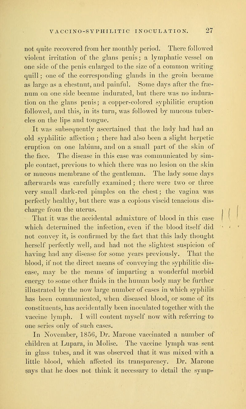 not quite recovered from her monthly period. Tliere followed violent irritation of the glans penis; a lymphatic vessel on one side of the penis enlarged to the size of a common writing quill; one of the corres])onding glands in the groin became as large as a chestnut, and painful. Some days after the fras- num on one side became indurated, but there was no indura- tion on the glans penis; a copper-colored syphilitic eruption followed, and this, in its turn, was followed by mucous tuber- cles on the lips and tongue. It was subsequently ascertained that the lady had had an old syphilitic affection ; there had also been a slight herpetic eruption on one labium, and on a small part of the skin of the face. The disease in this case was communicated by sim- ple contact, previous to which there was no lesion on the skin or mucous membrane of the gentleman. The lady some days afterwards was carefully examined; there were two or three very small dark-red pimples on the chest; the vagina was perfectly healthy, but there was a copious viscid tenacious dis- charge from the uterus. That it was the accidental admixture of blood in this case which determined the infection, even if the blood itself did not convey it, is confirmed by the fact that this lady thought herself perfectly well, and had not the slightest suspicion of having had any disease for some years previously. That the blood, if not the direct means of conveying the syphilitic dis- ease, may be the means of imparting a wonderful morbid energy to some other fluids in the human body may be further illustrated by the now large number of cases in which syphilis has been communicated, when diseased blood, or some of its constituents, has accidentally been inoculated together with the vaccine lymph. I will content myself now with referring to one series only of such cases. In November, 1856, Dr. Marone vaccinated a number of children at Lupara, in Molise. The vaccine lymph was sent, in glass tubes, and it was observed that it was mixed with a little blood, which aifected its transparency. Dr. Marone says that he does not think it necessary to detail the sympr