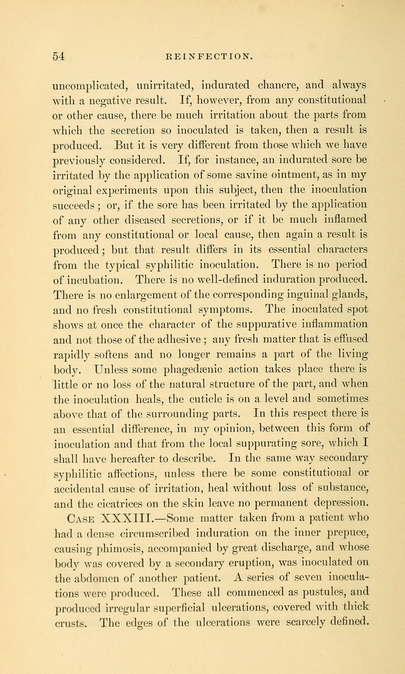 uncomplicated, unirritated, indurated chancre, and always with a negative result. If, however, from any constitutional or other cause, there be much irritation about the parts from which the secretion so inoculated is taken, then a result is produced. But it is very different from those which we have previously considered. If, for instance, an indurated sore be irritated by the application of some savine ointment, as in my original experiments upon this subject, then the inoculation succeeds; or, if the sore has been irritated by the application of any other diseased secretions, or if it be much inflamed from any constitutional or local cause, then again a result is produced; but that result differs in its essential characters from the typical syphilitic inoculation. There is no period of incubation. There is no well-defined induration produced. There is no enlargement of the corresponding inguinal glands, and no fresh constitutional symptoms. The inoculated spot shows at once the character of the suppurative inflammation and not those of the adhesive ; any fresh matter that is effused rapidly softens and no longer remains a part of the living body. Unless some phagedsenic action takes place there is little or no loss of the natural structure of the part, and when the inoculation heals, the cuticle is on a level and sometimes above that of the surrounding parts. In this respect there is an essential difference, in my opinion, between this form of inoculation and that from the local suppurating sore, which I shall have hereafter to describe. In the same way secondary syphilitic affections, unless there be some constitutional or accidental cause of irritation, heal without loss of substance, and the cicatrices on the skin leave no permanent depression. Case XXXIII.—Some matter taken from a patient who had a dense circumscribed induration on the inner prepuce, causing phimosis, accompanied by great discharge, and whose body was covered by a secondary eruption, was inoculated on the abdomen of another patient. A series of seven inocula- tions were produced. These all commenced as pustules, and produced irregular superficial ulcerations, covered with thick crusts. The edges of the ulcerations were scarcely defined.
