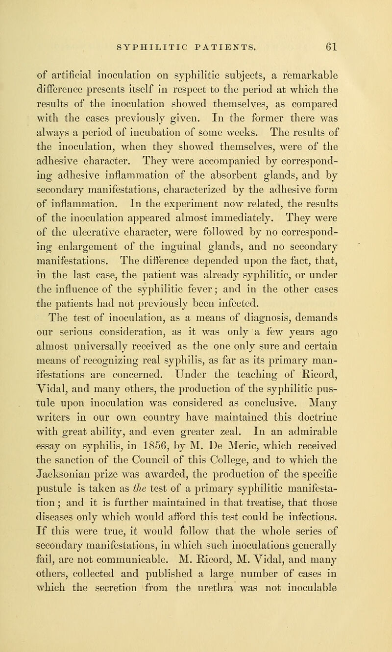 of artificial inoculation on syphilitic subjects, a remarkable difference presents itself in respect to the period at which the results of the inoculation showed themselves, as compared with the cases previously given. In the former there was always a period of incubation of some weeks. The results of the inoculation, when they showed themselves, were of the adhesive character. They were accompanied by correspond- ing adhesive inflammation of the absorbent glands, and by secondary manifestations, characterized by the adhesive form of inflammation. In the experiment now related, the results of the inoculation appeared almost immediately. They were of the ulcerative character, Avere followed by no correspond- ing enlargement of the inguinal glands, and no secondary manifestations. The difference depended upon the fact, that, in the last case, the patient was already syphilitic, or under the influence of the syphilitic fever; and in the other cases the patients had not previously been infected. The test of inoculation, as a means of diagnosis, demands our serious consideration, as it was only a few years ago almost universally received as the one only sure and certain means of recognizing real syphilis, as far as its primary man- ifestations are concerned. Under the teaching of Ricord, Vidal, and many others, the production of the syphilitic pus- tule upon inoculation was considered as conclusive. Many writers in our own country have maintained this doctrine with great ability, and even greater zeal. In an admirable essay on syphilis, in 1856, by M. De Meric, which received the sanction of the Council of this College, and to which the Jacksonian prize was awarded, the production of the specific pustule is taken as the test of a primary syphilitic manifesta- tion ; and it is further maintained in that treatise, that those diseases only which would afford this test could be infectious. If this were true, it would follow that the whole series of secondary manifestations, in which such inoculations generally fail, are not communicable. M. Ricord, M. Vidal, and many others, collected and published a large number of cases in which the secretion from the urethra was not inoculable