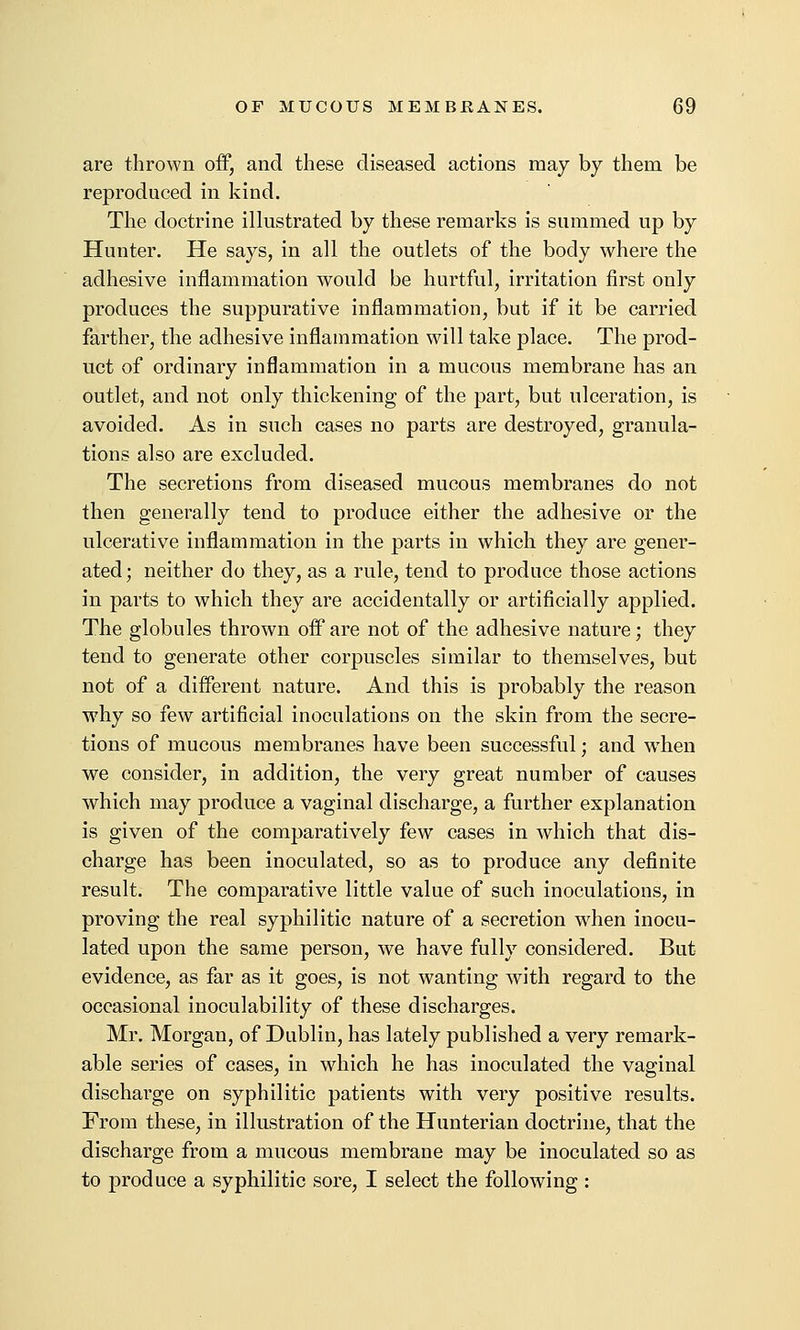 are thrown off, and these diseased actions may by them be reproduced in kind. The doctrine illustrated by these remarks is summed up by Hunter. He says, in all the outlets of the body where the adhesive inflammation would be hurtful, irritation first only produces the suppurative inflammation, but if it be carried farther, the adhesive inflammation will take place. The prod- uct of ordinary inflammation in a mucous membrane has an outlet, and not only thickening of the part, but ulceration, is avoided. As in such cases no parts are destroyed, granula- tions also are excluded. The secretions from diseased mucous membranes do not then generally tend to produce either the adhesive or the ulcerative inflammation in the parts in which they are gener- ated ; neither do they, as a rule, tend to produce those actions in parts to which they are accidentally or artificially applied. The globules thrown off are not of the adhesive nature; they tend to generate other corpuscles similar to themselves, but not of a different nature. And this is probably the reason why so few artificial inoculations on the skin from the secre- tions of mucous membranes have been successful; and when we consider, in addition, the very great number of causes which may produce a vaginal discharge, a further explanation is given of the comparatively few cases in which that dis- charge has been inoculated, so as to produce any definite result. The comparative little value of such inoculations, in proving the real syphilitic nature of a secretion when inocu- lated upon the same person, we have fully considered. But evidence, as far as it goes, is not wanting with regard to the occasional inoculability of these discharges. Mr. Morgan, of Dublin, has lately published a very remark- able series of cases, in which he has inoculated the vaginal discharge on syphilitic patients with very positive results. From these, in illustration of the Hunterian doctrine, that the discharge from a mucous membrane may be inoculated so as to produce a syphilitic sore, I select the following :
