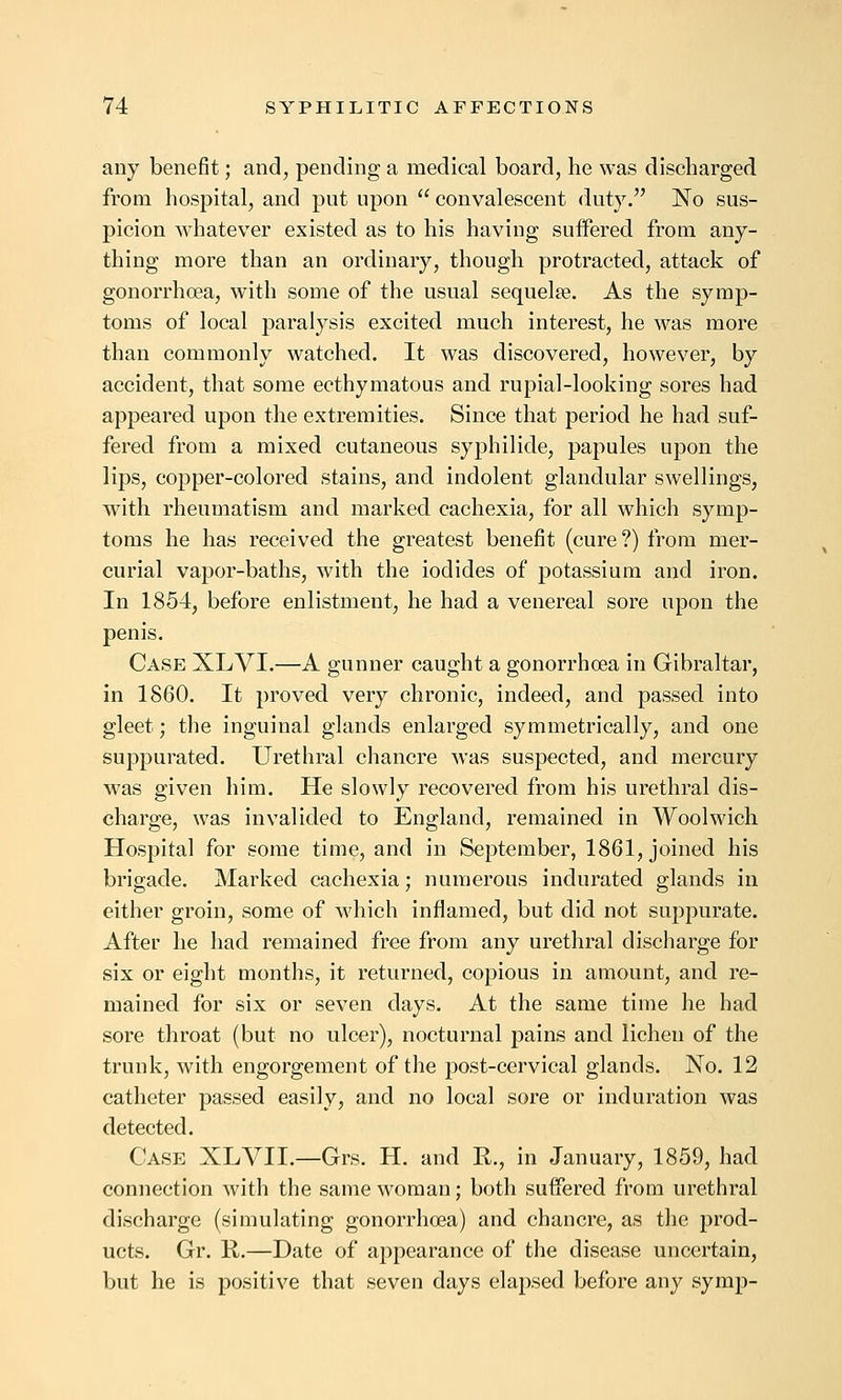 any benefit; and, pending a medical board, he was discharged from hospital, and put upon  convalescent duty. No sus- picion whatever existed as to his having suffered from any- thing more than an ordinary, though protracted, attack of gonorrhoea, with some of the usual sequelae. As the symp- toms of local paralysis excited much interest, he was more than commonly watched. It was discovered, however, by accident, that some ecthymatous and rupial-looking sores had appeared upon the extremities. Since that period he had suf- fered from a mixed cutaneous sypliilide, papules upon the lips, copper-colored stains, and indolent glandular swellings, with rheumatism and marked cachexia, for all which symp- toms he has received the greatest benefit (cure?) from mer- curial vapor-baths, with the iodides of potassium and iron. In 1854, before enlistment, he had a venereal sore upon the penis. Case XLVI.—A gunner caught a gonorrhoea in Gibraltar, in 1860. It proved very chronic, indeed, and passed into gleet; the inguinal glands enlarged symmetrically, and one suppurated. Urethral chancre was suspected, and mercury was given him. He slowly recovered from his urethral dis- charge, was invalided to England, remained in Woolwich Hospital for some time, and in September, 1861, joined his brigade. Marked cachexia; numerous indurated glands in either groin, some of which inflamed, but did not suppurate. After he had remained free from any urethral discharge for six or eight months, it returned, copious in amount, and re- mained for six or seven days. At the same time he had sore throat (but no ulcer), nocturnal pains and lichen of the trunk, with engorgement of the post-cervical glands. No. 12 catheter passed easily, and no local sore or induration was detected. Case XLVII.—Grs. H. and R., in January, 1859, had connection with the same woman; both suffered from urethral discharge (simulating gonorrhoea) and chancre, as the prod- ucts. Gr. K.—Date of appearance of the disease uncertain, but he is positive that seven days elapsed before any symp-