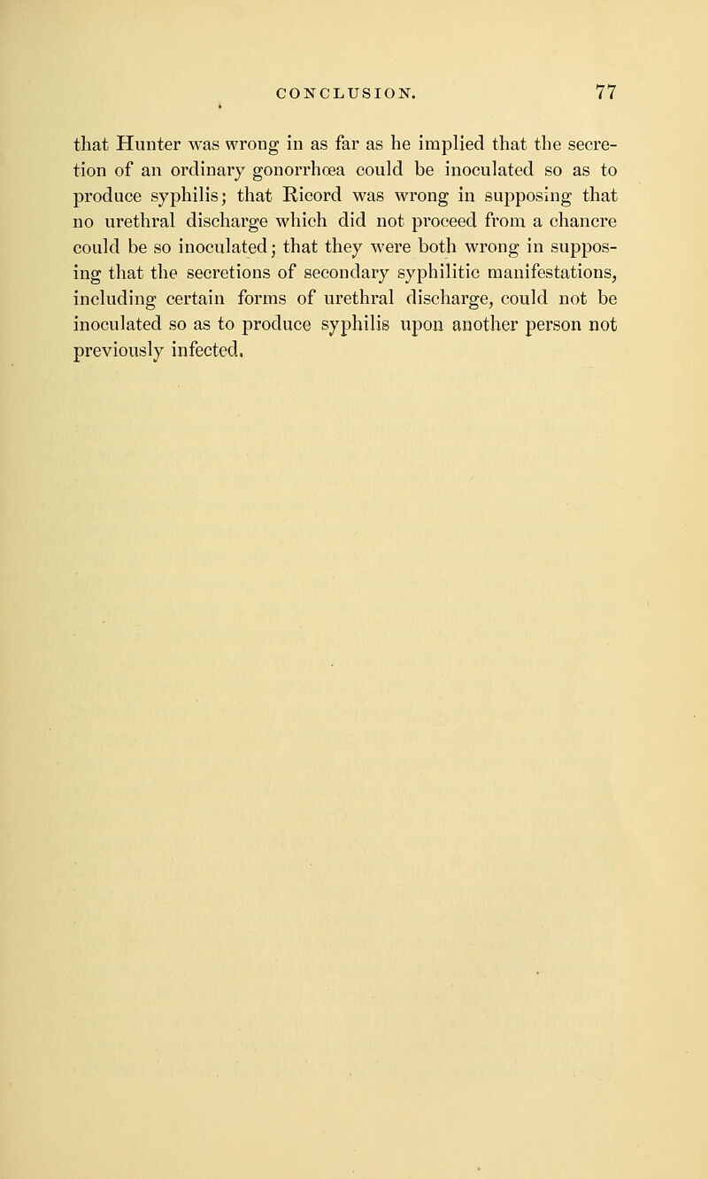 that Hunter was wrong in as far as he implied that the secre- tion of an ordinary gonorrhoea could be inoculated so as to produce syphilis; that Ricord was wrong in supposing that no urethral discharge which did not proceed from a chancre could be so inoculated j that they were both wrong in suppos- ing that the secretions of secondary syphilitic manifestations, including certain forms of urethral discharge, could not be inoculated so as to produce syphilis upon another person not previously infected.