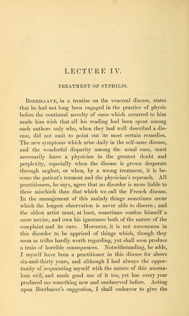 LECTURE IV. TEEATMENT OF SYPHILIS. BoEEHAAVE, in a treatise on the venereal disease, states that he had not long been engaged in the practice of physic before the continual novelty of cases which occurred to him made him wish that all his reading had been spent among such authors only who, when they had well described a dis- ease, did not omit to point out its most certain remedies. The new symptoms which arise daily in the self-same disease, and the wonderful disparity among the usual ones, must necessarily leave a physician in the greatest doubt and perplexity, especially when the disease is grown desperate through neglect, or when, by a wrong treatment, it is be- come the patient's torment and the physician's reproach. All practitioners, he says, agree that no disorder is more liable to these mischiefs than that which we call the French disease. In the management of this malady things sometimes occur which the longest observation is never able to discern; and the oldest artist must, at least, sometimes confess himself a mere novice, and own his ignorance both of the nature of the complaint and its cure. Moreover, it is not uncommon in this disorder to be apprised of things which, though they seem as trifles hardly worth regarding, yet shall soon produce a train of horrible consequences. Notwithstanding, he adds, I myself have been a practitioner in this disease for above six-and-thirty years, and although I had always the oppor- tunity of acquainting myself with the nature of this anoma- lous evil, and made good use of it too, yet has every year produced me something new and unobserved before. Acting upon Boerhaave's suggestion, I shall endeavor to give the